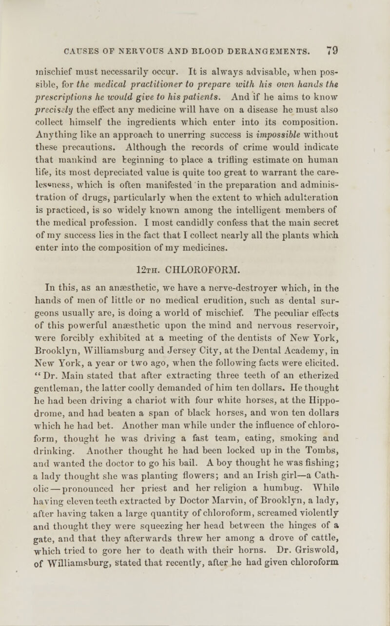 mischief must necessarily occur. It is always advisable, when pos- sible, for the medical practitioner to prepare with his own hands the prescriptions he would give to his patients. And if he aims to know precisely the effect any medicine will have on a disease he must also collect himself the ingredients which enter into its composition. Anything like an approach to unerring success is impossible without these precautions. Although the records of crime would indicate that mankind are beginning to place a trifling estimate on human life, its most depreciated value is quite too great to warrant the care- lessness, which is often manifested in the preparation and adminis- tration of drugs, particularly when the extent to which adulteration is practiced, is so widely known among the intelligent members of the medical profession. I most candidly confess that the main seci-et of my success lies in the fact that I collect nearly all the plants whicii enter into the composition of ray medicines. 12Tn. CHLOROFORM. In this, as an anaesthetic, we have a nerve-destroyer which, in the hands of men of little or no medical erudition, such as dental sur- geons usually are, is doing a world of mischief. The peculiar effects of this powerful anassthetic upon the mind and nervous reservoir, were forcibly exhibited at a meeting of the dentists of New York, Brooklyn, Williamsburg and Jersey City, at the Dental Academy, in New York, a year or two ago, when the following facts were elicited.  Dr. Main stated that after extracting three teeth of an etherized gentleman, the latter coolly demanded of him ten dollars. He thought he had been driving a chariot with four white horses, at the Hippo- drome, and had beaten a span of black horses, and won ten dollars which he had bet. Another man while under the influence of chloro- form, thought he was driving a fast team, eating, smoking and drinking. i\nother thought he had been locked up in the Tombs, and wanted the doctor to go his bail. A boy thought he was fishing; a lady thought she was planting flowers; and an Irish girl—a Cath- olic— pronounced her priest and her religion a humbug. While having eleven teeth extracted by Doctor Marvin, of Brooklyn, a lady, after having taken a large quantity of chloroform, screamed violently and thought they were squeezing her head between the hinges of a gate, and that they afterwards threw her among a drove of cattle, which tried to gore her to death with their horns. Dr. Griswold, of Williamsburg, stated that recently, after he had given chloroform