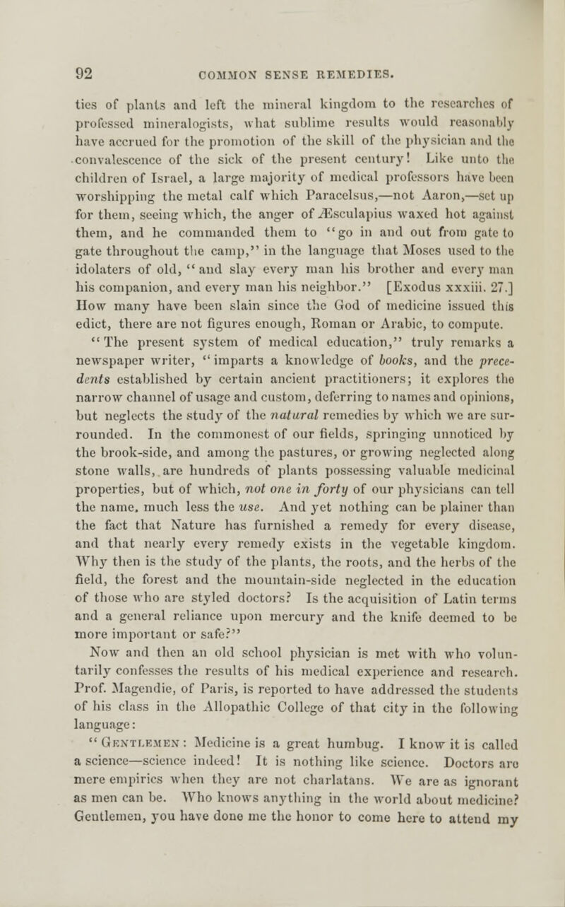 ties of plants and left the mineral kingdom to the researches of professed mineralogists, what sublime results would reasonably have accrued for the promotion of the skill of the physician and tlio convalescence of the sick of the present century! Like unto tlie children of Israel, a large majority of medical professors have been worshipping the metal calf which Paracelsus,—not Aaron,—set up for them, seeing which, the anger of i15sculapius waxed hot against them, and he commanded them to go in and out from gate to gate throughout tlie camp, in the language that Moses used to the idolaters of old, and slay every man his brother and every man his companion, and every man his neighbor. [Exodus xxxiii. 27.] How many have been slain since the God of medicine issued this edict, there are not figures enough, Roman or Arabic, to compute.  The present system of medical education, truly remarks a newspaper writer,  imparts a knowledge of books, and the prece- dents established by certain ancient practitioners; it explores the narrow channel of usage and custom, deferring to names and opinions, but neglects the study of the natural remedies by which we are sur- rounded. In the commonest of our fields, springing unnoticed by the brook-side, and among the pastures, or growing neglected along stone walls, are hundreds of plants possessing valuable medicinal properties, but of which, not one in forty of our physicians can tell the name, much less the use. And yet nothing can be plainer than the fact that Nature has furnished a remedy for every disease, and that nearly every remedy exists in the vegetable kingdom. Why then is the study of the plants, the roots, and the herbs of the field, the forest and the mountain-side neglected in the education of those who are styled doctors.' Is the acquisition of Latin terms and a general reliance upon mercury and the knife deemed to be more important or safe.' Now and then an old school physician is met with who vohrn- tarily confesses the results of his medical experience and research. Prof. Magendie, of Paris, is reported to have addre.s.sed the students of his class in the Allopathic College of that city in the following language:  Gknti.ejibn: Medicine is a great humbug. I know it is called a science—science indeed! It is nothing like science. Doctors are mere empirics when they are not charlatans. We are as ignorant as men can be. Who knows anything in the world about medicine.'' Gentlemen, you have done me the honor to come here to attend my