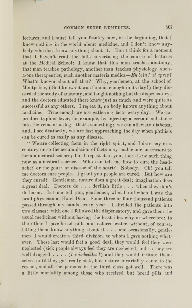 lectures, and I must tell you frankly now, in the beginning, that I know nothing in the world about medicine, and I don't know any- body who docs know anything about it. Don't think for a moment (hat I haven't read the bills advertising the course of lectures at the Medical School; I know that this man teaches anatomy, that man teaches pathology, another man teaches physiology, such- a-one therapeutics, such another materia medica—Eh beiii! et aprcs 1 What's known about all that.' Why, gentlemen, at the school of Montpelier, (God knows it was famous enough in its day!) they dis- cirded the study of anatomy, and taught nothing but the dispensatory; and the doctors educated there knew just as much and were quite as successful as any others. I repeat it, no body knows anything about medicine. True enough we are gathering facts every day. We can produce typhus fever, for example, by injecting a certain substance into the veins of a dog—that's something; we can alleviate diabetes, and, I see distinctly, we are fast approaching the day when phthisis (an be cured as easily as any disease.  We are collecting facts in the right spirit, and I dare .say in a century or so the accumulation of facts maj' enable our successors to form a medical science; but I repeat it to you, there is no such thing now as a medical science. Who can tell me how to cure the head- ache? or the gout? or disease of the heart? Nobody. Oh! you tell me doctors cure people. I grant you people are cured. But how are they cured? Gentleman, nature does a great deal; imagination does a great deal. Doctors do . . . devilish little . . . when they don't do harm. Let me tell you, gentlemen, what I did when I was the head physician at Hotel Dieu. Some three or four thousand patients passed through my hands every year. I divided the patients into two classes: with one I followed the dispensatory, and gave them the usual medicines without having the least idea why or wherefore; to the other I gave bread pills and colored water, without, of course, letting them know anything about it . . . and occasionally, gentle- men, I would create a third division, to whom I gave nothing what- ever. These last would fret a good deal, they would feel they were neglected (sick people always feel they are neglected, unless they arc well drugged .... (J,es imbeciles.') and they would irritate them- selves until they got really sick, but nature invariably came to the rescue, and all the persons in the third class got well. There was a little mortality among those who received but bread pills and