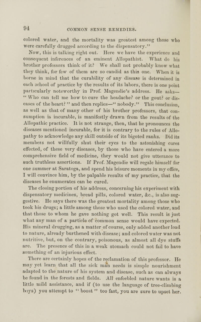 colored water, and the mortality was greatest among those who were carefully drugged according to the dispensatory. Now, this is tallcing right out. Here we have the experience and consequent inferences of an eminent AUopathist. What do his brotlier professors think of it.' We shall not probably know what they think, for few of them are so candid as this one. When it is borne in mind that the curability of any disease is determined in each school of practice by the results of its labors, there is one point particularly noteworthy in Prof. Magendie's address. He asks  Who can tell me how to cure the headache.' or the gout.' or dis- eases of the heart.'  and then replies— nobody. This conclusion, as well as that of many other of his brother professors, that con- sumption is incurable, is manifestly drawn from the results of the Allopathic practice. It is not strange, then, that he pronounces the diseases mentioned incurable, for it is contrary to the rules of Allo- pathy to acknowledge any skill outside of its bigoted ranks. Did its members not willfully shut their eyes to the astonishing cures effected, of these very diseases, by those who have entered a more comprehensive field of medicine, they would not give utterance to such truthless assertions. If Prof. Magcndie will regale himself for one summer at Saratoga, and spend his leisure moments in my ofGce, I will convince him, by the palpable results of my practice, that the diseases he enumerates can be cured. The closing portion of his address, concerning his experiment with dispensatory medicines, bread pills, colored water, &c., is also sug- gestive. He says there was the greatest mortality among those who took his drugs; a little among those who used the colored water, and that those to whom he gave nothing got well. This result is just what any man of a particle of common sense would have expected. His mineral drugging, as a matter of course, only added another load to nature, already burthened with disease; and colored water was not nutritive, but, on the contrary, poisonous, as almost all dye stuffs are. The presence of this in a weak stomach could not fail to have something of an injurious effect. There are certainly hopes of the reclamation of this professor. He may yet learn that all the sick man needs is simple nourishment adapted to the nature of his system and disease, such as can always be found in the forests and fields. All enfeebled nature wants is a little mild a.ssistance, and if (to use the language of tree-climbing boys) you attempt to  boost  too fast, you are sure to ujiset her.