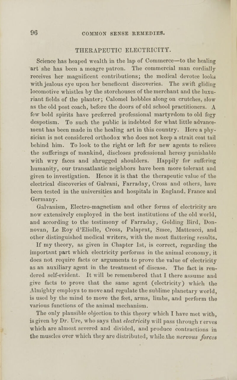 THERAPEUTIC ELECTRICITY. Science has heaped wealth in the lap of Commerce—to the healing art she has been a meagre patron. The commercial man cordially receives her magnificent contributions; the medical devotee looliti with jealous eye upon her beneficent discoveries. The swift gliding locomotive whistles by the storehouses of the merchant and tlie lu.xii- riant fields of the planter; Calomel hobbles along on crutches, slow as the old post coach, before the doors of old school practitioners. A few bold spirits have preferred professional martyrdom to old fogy despotism. To such the public is indebted for what little advance- ment has been made in the healing art in this country. Here a pliy- sician is not considered orthodox who docs not keep a strait coat tail behind him. To look to the right or left for new agents to relievo the sufferings of mankind, discloses professional heresy punishable with wry foces and shrugged shoulders. Happily for suffering Immanity, our transatlantic neighbors have been more toler.ant and given to investigation. Hence it is that the therapeutic value of tlie electrical discoveries of Galvani, Farraday, Cross and others, have been tested in the universities and hospitals in England, France and Germany. Galvanism, Electro-magnetism and other forms of electricitj' are now extensively emploj'cd in the best institutions of the old world, and according to the testimony of Farraday, Golding liird, Don- novan, Le Roy d'Eliolle, Cross, Palaprat, Smee, Matteucci, and other distinguished medical writers, with the most flattering results. If my theory, as given in Chapter 1st, is correct, regarding the importJint part which electricity performs in the animal economy, it does not require facts or arguments to prove the value of electricity as an auxiliary agent in the treatment of disease. The fact is ren- dered self-evident. It will be remembered tliat I there assume and give facts to prove that the same agent (electricity) which the Almighty employs to move and regulate the sublime planetary world, is used by the mind to move the feet, arms, limbs, and perform the various functions of the animal mechanism. The only plausible objection to this theory which I have met with, is given by Dr. Ure, who says that electricity will pass through r crves which are almost severed and divided, and produce contractions in the muscles over which they are distributed, while the nervous forces