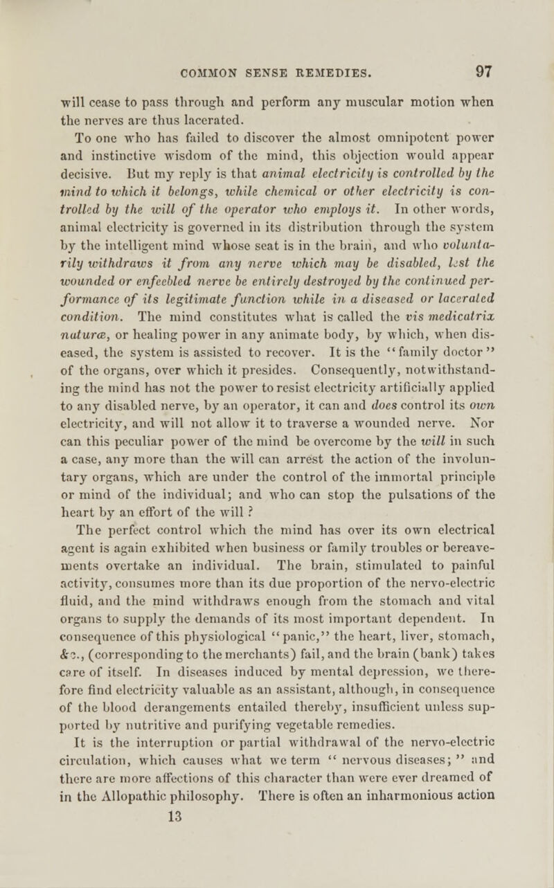 ■will cease to pass through and perform any muscular motion when the nerves are thus lacerated. To one who has failed to discover the almost omnipotent power and instinctive wisdom of the mind, this objection would appear decisive. Uut my reply is that animal electricity is controlled by the mind to which it belongs, while chemical or other electricity is con- trolled by the will of the operator who employs it. In other words, animal electricity is governed in its distribution through the system by the intelligent mind whose seat is in the brain, and who volunta- rily withdraws it from any nerve which vtay be disabled, hst the wounded or enfeebled nerve be entirely destroyed by the continued per- formance of its legitimate function while in a diseased or lacerated condition. The mind constitutes what is called the vis medicatrix natures, or healing power in any animate body, by which, when dis- eased, the system is assisted to recover. It is the family doctor of the organs, over which it presides. Consequently, notwithstand- ing the mind has not the power to resist electricity artificially applied to any disabled nerve, by an operator, it can and does control its own electricity, and will not allow it to traverse a wounded nerve. Nor can this peculiar power of the mind be overcome by the will in such a case, any more than the will can arrest the action of the involun- tary organs, which are under the control of the immortal principle or mind of the individual; and who can stop the pulsations of the heart by an effort of the will .' The perfect control which the mind has over its own electrical agent is again exhibited when business or family troubles or bereave- ments overtake an individual. The brain, stimulated to painful activity, consumes more tlmn its due proportion of the ncrvo-electric fluid, and the mind withdraws enough from the stomach and vital organs to supply the demands of its most important dependent. In consequence of this physiological panic, the heart, liver, stomach, i-c, (corresponding to the merchants) fail, and the brain (bank) takes care of itself. In diseases induced by mental depression, we there- fore find electricitj' valuable as an assistant, although, in consequence of the blood derangements entailed thereby, insufiScient unless sup- ported by nutritive and purifying vegetable remedies. It is the interruption or partial withdrawal of the nervo-elcctric circulation, which causes what wo term  nervous diseases;  ;ind there are more affections of this character than were ever dreamed of in the Allopathic philosophy. There is often an inharmonious action 13