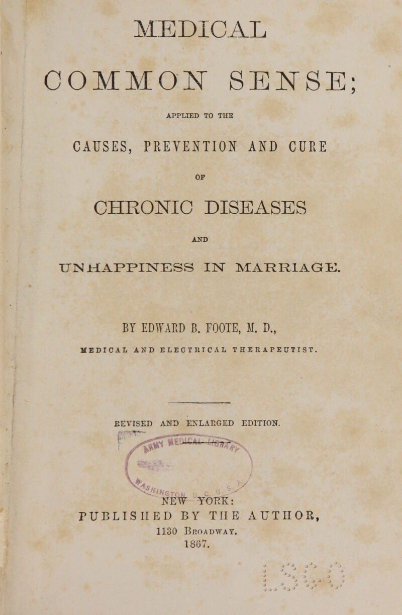 MEDICAL COMMOlSr SEN'SE; APPLIED TO THE CAUSES, PREVENTION AND CURE OF CHRONIC DISEASES UN HAPPINESS IN MAKRlAGIu. BY EDWARD B. FOOTE, M. D., MEDICAL AND ELECTRICAL THERAPEUTIST. EEVISED AUD ENLARGED EDITION. PUBLISHED BY THE AUTHOR, 1130 Broadway. 18G7.