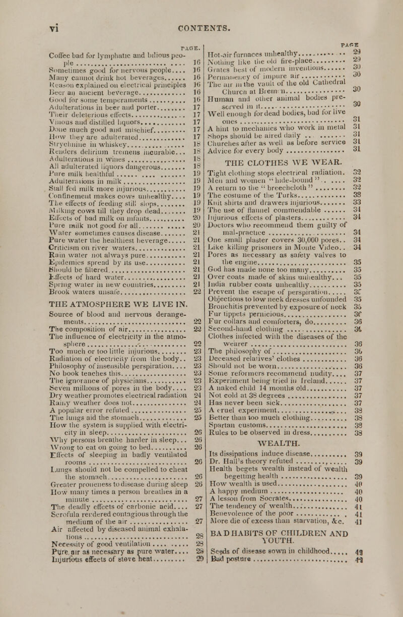 Coffee b:i(i for lynipliatic and bilious peo- ple 10 Sonielimes good for nervous people.... ]G Many cannot lirink liot beverages J6 Keasnn explained on eleelrical principles 10 Beer aii ancient beverage 16 Good lor some temperaments 10 Adulterations in beer and porter. 17 'I'iieir deleterious effects 17 Vmous and distilled liqnors 17 Done much good and mischief 17 How iliey are adulterated 17 Slryclinine in whiskey It* Renders delirium tremens incurable... lt> Adullerations in wines lb All adulterated liquors dangerous 18 I'nre milk healthful 19 Adulleraiions in milk 19 Stall fed milk more injurious 19 ('(mfinemenl makes cows unlicalthy.... 19 The effects of feeding slill slops 19 Milking cows till they drop dead 19 Effects of bad milk on infants 20 I'ure milk not good lor all 20 Water sometimes causes disease 21 Pure water the healthiest lieverage 21 Criticism on nvcr waters 21 Rain water not always pure 21 Kjiidemics spread by us use 21 Kliould be hliered 21 l.lTeets of hard water 2] Spring water in new countries 21 Brook waters unsafe 22 THE ATMOSPHERE AVE LIVE IN. Source of blood and nervous derange- ments 22 The composition of air 22 The infiueiice of electricity in the almo- spliere -. 22 Too riinch or too little injurious 23 Radiation of electricity from the body.. 2.3 Philosophy of insensible perspiration. ... 23 No book teaches this 23 The ignorance of physicians 2.3 Seven millions of pores in the body. ... 23 Dry weather promotes electrical radiation 24 Rainy weather does not 2-1 A popular error refuted 25 The lungs aid the stomach 25 How the system is supplied with electri- city in sleep 20 Why persons breathe harder in sleep... 20 Wrong to eat on going to bed 20 Effects of sleeping in badly ventilated rooms 26 l.ungs sliould not be compelled to cheat the stomach 2C Greater proneiiess to disease during sleep 20 How many limes a person breathes in a minute 27 The deadly effects of carbonic acid.... 27 Scrofula rerdered contagious through the medium of the air 27 Air affected by diseased animal exhala- tions 28 Necessity of good ventilation 2S Ptjre. air as necessary as nure water.... 28 Lijurious effects of Steve heat 20 PARE Mot-.nir furnaces unhealthy 29 Nothing like the old fire-place ^> Grates best of modern inventions 30 Perinaiiency of impure air The air in the vault of the old Calliedral Churcii at UienK n 30 Human and other animal bodies pre- served 111 It : • • ^ AVell enough for dead bodies, bad for live ones • ;f I A hint to mechanics who work in metal 31 .shops should he aired daily ■ ■ 31 Churches after as well as before service 31 Advice for every body 31 THE CLOTHES WE WEAR. Tight clothing stops electrical radiation. .2 iVleii and women •• liide-bound  32 A return to the  breechcloth  32 The coslume of the Turks 38 Knit shirts and drawers injurious 33 The use of flannel commendahle 3i Injurious effects of plasters 3'1 Doctors who recommend them guilty of mal-practice 34 One small plaster covers 30,000 pores.. 34 Like killing prisoners in Monte Video.. 34 Pores as necessary as safety valves to the engine 35 God has made none too many 35 Overcoats made of skins unhealthy... 35 India rubber coats unhealthy 35 I'revent the esca))e of perspiraticii 3C Objections to low neck dresses unfounded 35 Bronchitis prevented by exposure of neck 36 Fur tippets pernicious 3f Fur collars and comforters, do 36 Second-hand clothing 3t Clothes infected wiih the diseases of the wearer 36 The philosophy of 3& Deceased relaiives' clothes 36 Should not be worn 36 Some reformers recommend nudity.... 37 Experiment being tried in Ireland 37 A naked child 14 months old 37 Not cold at 33 degrees 37 Has never been sick 37 A cruel experiment 33 Better than loo much clothing 38 Spartan customs 38 Rules to be observed in dress 33 WEALTH. Its dissipations induce disease 39 Dr. Hall's theory refuted , 39 Health begets wealth instead of wealth begetting health 39 How wealth is used 4p A happy medium 40 A lesson from Socrates The tendency of wealth... 41 Benevolence of lire poor 4^ iMore die of excess than starvation, tec. 41 BAD HABITS OF CHILDREN AND YOUTH. Seeds of disease sown in childhood 43 But! posture 4^