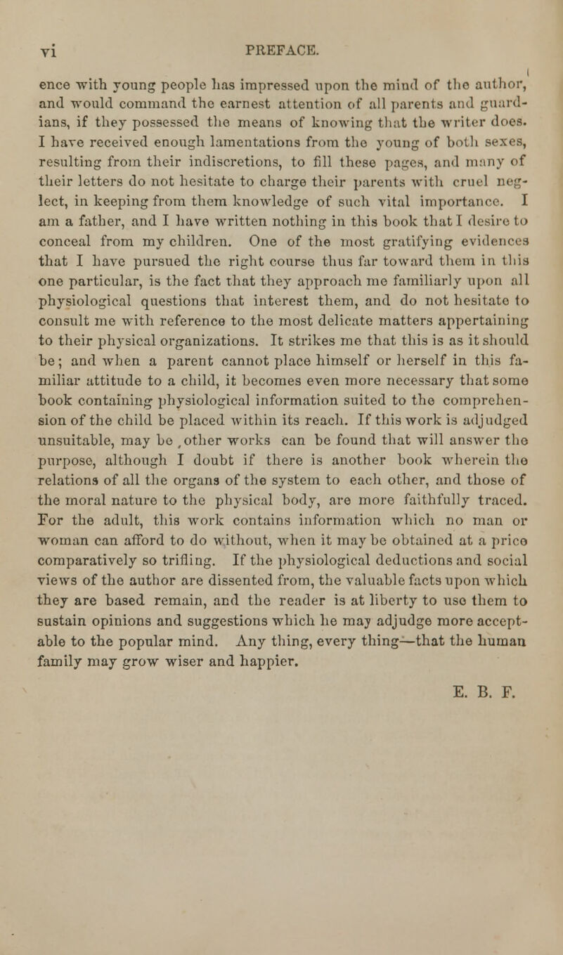 I ence -with young people has impressed upon the mind of the author, and would command the earnest attention of all parents and guard- ians, if they possessed the means of knowing that the writer does. I hare received enough lamentations from the young of both sexes, resulting from their indiscretions, to fill these pages, and many of their letters do not hesitate to charge their parents with cruel neg- lect, in keeping from them knowledge of such vital importance. I am a father, and I have written nothing in this book that I desire to conceal from my children. One of the most gratifying evidences that I have pursued the right course thus far toward them in this one particular, is the fact that they approach me familiarly upon all physiological questions that interest them, and do not hesitate to consult me with reference to the most delicate matters appertaining to their physical organizations. It strikes me that this is as it should he; and when a parent cannot place himself or herself in this fa- miliar attitude to a child, it becomes even more necessary that some book containing physiological information suited to the comprehen- sion of the child be placed within its reach. If this work is adjudged unsuitable, may bo , other works can be found that will answer the purpose, although I doubt if there is another book wherein the relations of all the organs of the system to each other, and those of the moral naturo to the physical body, are more faithfully traced. For the adult, this work contains information which no man or woman can afford to do without, when it maybe obtained at a prico comparatively so trifling. If the physiological deductions and social views of the author are dissented from, the valuable facts upon which they are based remain, and the reader is at liberty to use them to sustain opinions and suggestions which he may adjudge more accept- able to the popular mind. Any thing, every thing—that the human family may grow wiser and happier. E. B. F.