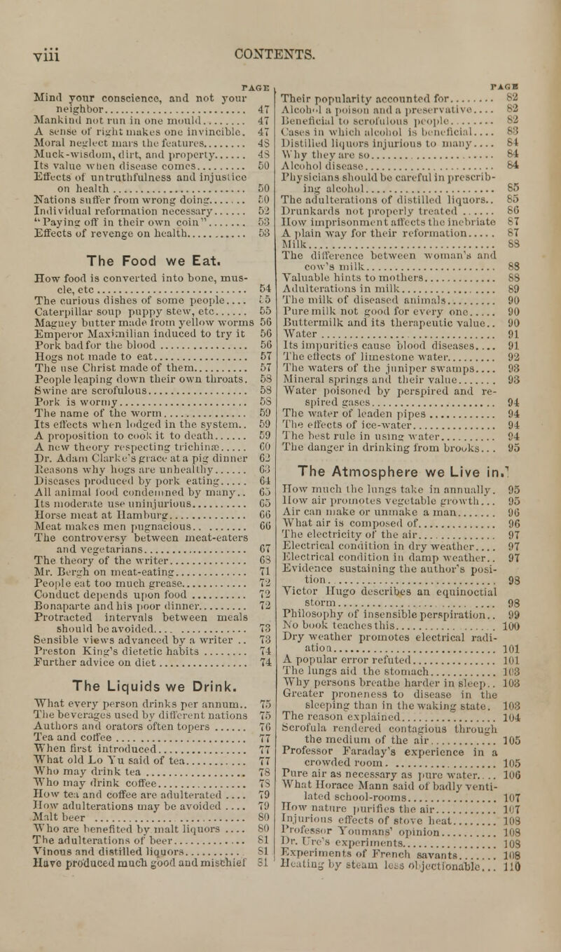 PAGE Mind your conscience, and not your neighbor 47 Mankind not run in one mould 47 A sense of risdit makes one invincible. 47 Moral neglect mora the features 4S Muck-wisdom, dirt, and property 43 Its value when disease comes 50 Effects of untruthfulness and injuslice on health 50 Nations suffer from wrong doing !;0 Individual reformation necessary 52 Payins off in their own coin 53 Effects of revenge on health 53 The Food we Eat. How food is converted into bone, mus- cle, etc 54 The curious dishes of some people to Caterpillar soup puppy stew, etc 55 Maguey butter made from yellow worms 56 Emperor Maximilian induced to try it 50 Pork bad for the blood 56 Hogs not made to eat 57 The use Christ made of them 57 People leaping down their own throats. 58 Swine are scrofulous 58 Pork is wormy 5S The name of the worm 09 Its effects when lodged in the. system.. 59 A proposition to cook it to death 59 A new theory respecting trichinae CO Dr. Adam Clarke's grace at a pig dinner 02 Reasons why hogs are unhealthy 03 Diseases produced by pork eating 64 All animal lood condemned by many.. 65 Its moderate use uninjurious 65 Horse meat at Hamburg 00 Meat makes men pugnacious 60 The controversy between meat-eaters and vegetarians 67 The theory of the writer 63 Mr. Bergh on meat-eating 71 People eat too much grease 72 Conduct depends upon food 72 Bonaparte and his poor dinner 72 Protracted intervals between meals should be avoided 73 Sensible views advanced by a writer .. 73 Preston King's dietetic habits 74 Further advice on diet 74 The Liquids we Drink. What every person drinks per annum.. 75 The beverages used by different nations 75 Authors and orators often topers 76 Tea and coffee 77 When first introduced 77 What old Lo Yu said of tea 77 Who may drink tea 78 Who may drink coffee 7S How tea and coffee are adulterated 79 How adulterations may be avoided 79 Malt beer SO Who are benefited by malt liquors 80 The adulterations of beer SI Vinous and distilled liquors SI Have produced mucli good and mischief SI Their popularity accounted for 82 Alcohol a poison and a preservative.... 82 Beneficial to scrofulous people 82 Cases in which alcohol Is beneficial 83 Distilled liquors injurious to many 84 Why they are so 84 Alcohol disease 84 Physicians should be careful in prescrib- ing alcohol 85 The adulterations of distilled liquors.. 65 Drunkards not properly treated 86 How Imprisonment affects the inebriate 87 A plain way for their reformation 87 Milk 88 The difference between woman's and cow's milk 8S Valuable hints to mothers 88 Adulterations in milk 89 The milk of diseased animals 90 Pure milk not good for every one 90 Buttermilk and its therapeutic value.. 90 Water 91 Its imparities cause blood diseases.... 91 The effects of limestone water 92 The waters of the juniper swamps 98 Mineral springs and their value 93 Water poisoned by perspired and re- spired gases 94 The water of leaden pipes 94 The effects of ice-water 94 The best rule in using water 94 The danger in drinking from brooks.. . 95 The Atmosphere we Live in.1 now much the lungs take in annually. 95 How air promotes vegetable growth.*.. 95 Air can make or unmake a man 96 What air is composed of 96 The electricity of the air 97 Electrical condition in dry weather 97 Electrical condition in damp weather.. 97 Evidence sustaining the author's posi- tion . 98 Victor lingo describes an equinoctial storm 98 Philosophy of insensible perspiration.. 99 JM o book teaches this 100 Dry weather promotes electrical radi- ation 101 A popular error refuted 101 The lungs aid the stomach 103 Why persons breathe harder in sleep.. 103 Greater proneness to disease in the sleeping than in the waking state. 108 The reason explained 104 Scrofula rendered contagious through the medium of the air 105 Professor Faraday's experience in a crowded room 105 Pure air as necessary as pure water.. .. 106 What Horace Mann said of badly venti- lated school-rooms 107 How nature purifies the air li;7 Injurious effects of stove heat 108 Professor Youmans' opinion 108 Dr. Ure's experiments 108 Experiments of French savants.. . . . . . 108 Heating by steam luis objectionable... 110