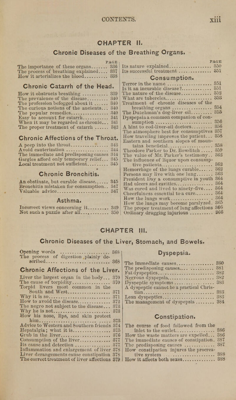 CHAPTER II. Chronic Diseases of the Breathing Organs. PAGE The importance of these organs 336 The process of breathing explained 337 How it arterializes the blood 338 Chronic Catarrh of the Head. How it obstructs breathing 339 The prevalence of the disease 340 The profession befogged about it 340 The curious notions of the ancients... 340 The popular remedies 340 Easy to account for catarrh 341 When it may be regarded as chronic.. 341 The proper treatment of catarrh 34_'2 Chronic Affections of the Throat. A peep into the throat 343 Avoid cauterization 344 The immediate and predisposing causes 344 Gargles afford only temporary relief... 345 Local treatment not sufficient 345 Chronic Bronchitis. An obstinate, but curable disease 345 Bronchitis mistaken for consumption.. 347 Valuable advice 34T Asthma. Incorrect views concerning it 349 Not such a puzzle after all 350 PAGE Its nature explained 350 Its successful treatment 351 Consumption. Terror in the name 351 Is it an incurable disease? 351 The nature of the disease 852 What are tubercles 353 Treatment of chronic diseases of the breathing organs 354 The DutohmWs'dog-liver oil 355 Dyspepsia a common companion of con- sumption 356 A hint to cod-liver-oil doctors 356 The atmosphere best for consumptives 357 How traveling improves the patient... 358 Eastern and southern slopes of moun- tains beneficial 358 Theodore Parker to Dr. Bowditch 359 The value of Mr. Parker's testimony.. 362 The influence of liquor upon consump- tive patients 362 Hemorrhage of the lungs curable 362 Persons may live with one lung 363 President Day a consumptive in youth 364 Had ulcers and cavities 364 Was cured and lived to ninety-five 364 Cheerfulness essential to a cure 364 How the lungs work 364 How the lungs may become paralyzed. 365 The proper treatment of lung affections 366 Ordinary drugging injurious 866 CHAPTER III. Chronic Diseases of the Liver, Stomach, and Bowels. Opening words 363 The process of digestion plainly de- scribed 368 Chronic Affections of the Liver. Liver the largest organ in the body... 370 The cause of torpidity 370 Torpid livers most common in the South and West 371 Why it is so 371 How to avoid the disease 372 The negro not subject to the disease... 873 Why he is not 373 How his nose, lips, and skin protect him 373 Advice to Western and Southern friends 374 Hepatalgia; what it is 375 Grub in the liver 376 Consumption of the liver 877 Its eause and detection 377 Inflammation and enlargeme nt of liver 373 Liver derangements cause constipation 37S The correct treatment of liver affections 379 Dyspepsia. The immediate causes 380 The predisposing causes 381 Fat dyspeptics.. 882 Nervous dyspepsia 3S2 Dyspeptic symptoms 383 A dyspeptic cannot be a practical Chris- tian 383 Lean dyspeptics 3S3 The management of dyspepsia 384 Constipation. The course of food followed from the inlet to the outlet 886 How the waste matters are expelled... 386 The immediate causes of constipation. 3S7 The predisposing causes 387 How constipation injures the procrea- tive system 8S8 How it affects both sexes 388