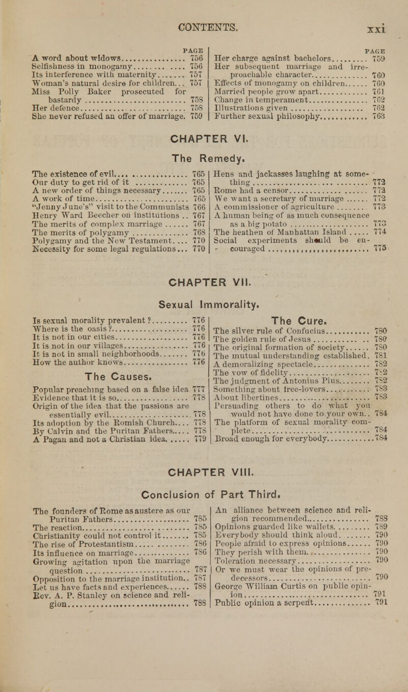 PAGE A word about widows 756 Selfishness in monogamy 750 Its interference with maternity 757 Woman's natural desire for children... 757 Miss Polly Baker prosecuted for bastardy 758 Her defence 75S She never refused an offer of marriage. 759 The existence of evil 765 Our duty to get rid of it 765 A new order of things necessary 765 A work of time 765 Jenny June s visit to the Communists 766 Henry Ward Beecher on institutions .. 767 The merits of complex marriage 767 The merits of polygamy 76S Polygamy and the New Testament. ... 770 Necessity for some legal regulations... 770 Is sexual morality prevalent ? 776 Where is the oasis? 776 It is not in our cities 776 It is not in our villages 776 It is not in small neighborhoods 776 How the author knows 776 The Causes. Popular preaching based on a false idea 777 Evidence that it is so 77S Origin of the idea that the passions are essentially evil 778 Its adoption by the Romish Church.... 778 By Calvin and the Puritan Fathers 77S A Pagan and not a Christian idea 779 The founder? of Pome as austere as our Puritan Fathers 785 The reaction 186 Christianity could not control it 7S5 The rise of Protestantism 7S6 Its influence on marriage 7S6 Growing agitation upon the marriage question 787 Opposition to the marriage institution.. 7S7 Let us have facts and experiences 78S Be v. A. P. Stanley on science and reli- gion 78S PAGE Her charge against bachelors 759 Her subsequent marriage and irre- proachable character 760 Effects of monogamy on children 760 Married people grow apart 761 Change in temperament 762 Illustrations given 762 Further sexual philosophy., 763 Hens and jackasses laughing at some- thing 772 Rome had a censor 772 We want a secretary of marriage 772 A commissioner of agriculture 773 A human being of as much consequence as a big potato 775 The heathen of Manhattan Island 774 Social experiments sh«uld be en- couraged ...IMIIIMIMItM. 775 The Cure. The silver rule of Confucius 780 The golden rule of Jesus ISO The original formation of society 7S0 The mutual understanding established. 781 A demoralizing spectacle 7S2 The vow of fidelity 7^2 The judgment of Antonius Pius 7S2 Something about tree-lovers 7S3 About libertines 7S3 Persuading others to do what you would not have done to your own.. 784 The platform of sexual morality com- plete 784 Broad enough for everybody 7S4 An alliance between science and reli- gion recommended 783 Opinions guarded like wallets 789 Everybody should think aloud 790 People afraid to express opinions 790 They perish with them 790 Toleration necessary 790 | Or we must wear the opinions of pre- decessors 790 George William Curtis on public opin- ion 791 Public opinion a serpen11 791 CHAPTER VI. The Remedy. CHAPTER VII. Sexual Immorality. CHAPTER VIII. Conclusion of Part Third.