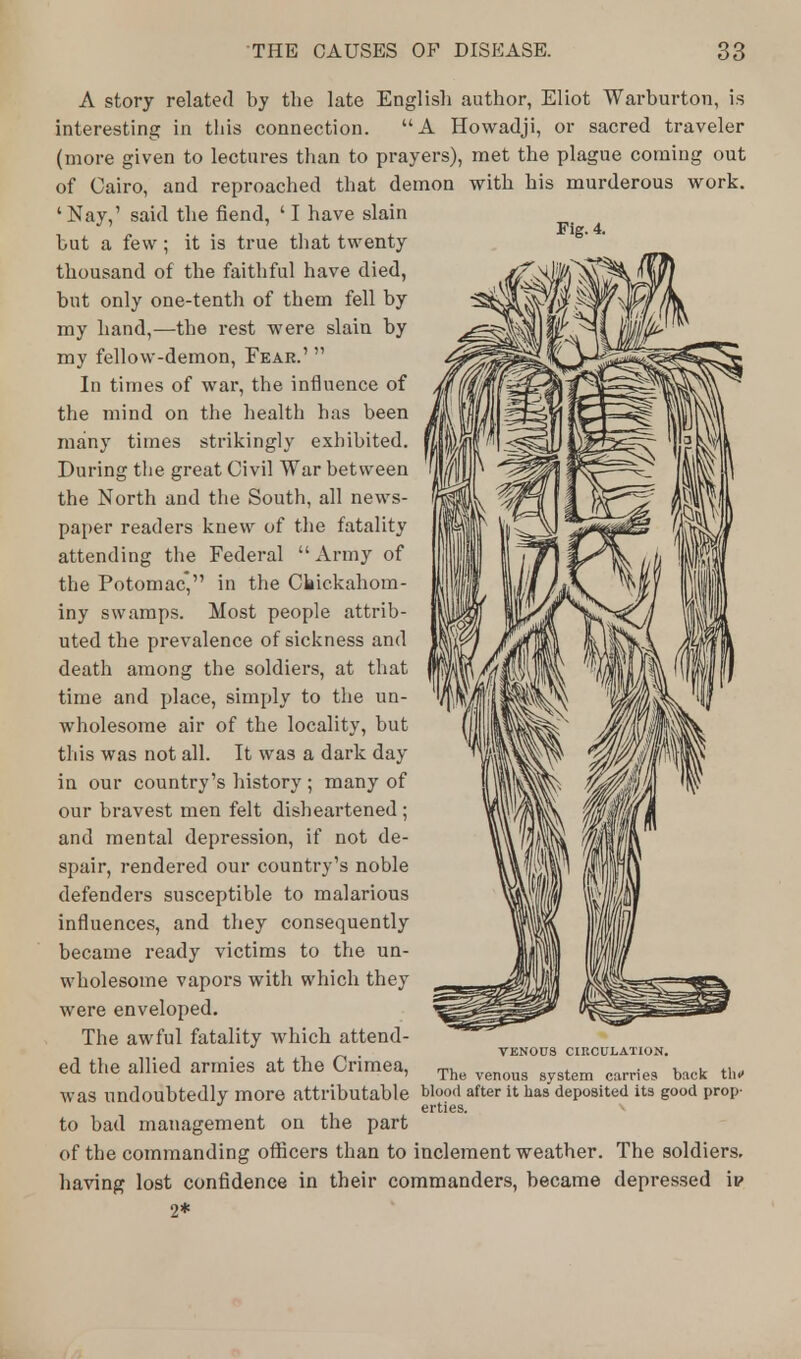 Fig. 4. A story related by the late English author, Eliot Warburton, is interesting in this connection. A Howadji, or sacred traveler (more given to lectures than to prayers), met the plague coming out of Cairo, and reproached that demon with his murderous work. 'Nay,' said the fiend, ' I have slain but a few; it is true that twenty thousand of the faithful have died, but only one-tenth of them fell by my hand,-—the rest were slain by my fellow-demon, Fear.'  In times of war, the influence of the mind on the health has been many times strikingly exhibited. During the great Civil War between the North and the South, all news- paper readers knew of the fatality attending the Federal  Army of the Potomac, in the Ckickahom- iny swamps. Most people attrib- uted the prevalence of sickness and death among the soldiers, at that time and place, simply to the un- wholesome air of the locality, but this was not all. It was a dark day in our country's history ; many of our bravest men felt disheartened ; and mental depression, if not de- spair, rendered our country's noble defenders susceptible to malarious influences, and they consequently became ready victims to the un- wholesome vapors with which they were enveloped. The awful fatality which attend- . VENOUS CIRCULATION. ed the allied armies at the Crimea, The venous 8ystem can,e9 back th, was undoubtedly more attributable blood after it has deposited its good prop- erties. V to bad management on the part of the commanding officers than to inclement weather. The soldiers, having lost confidence in their commanders, became depressed ip 2*