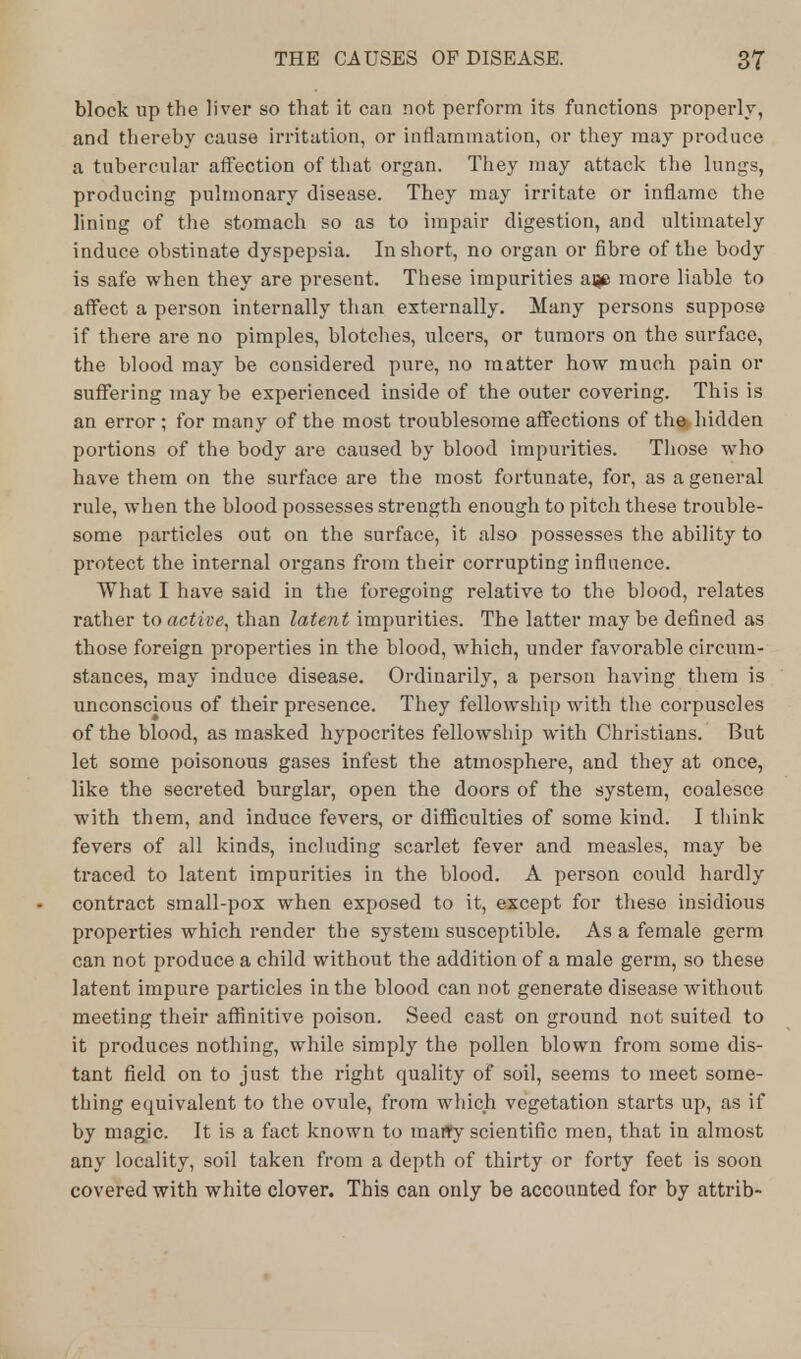 block up the liver so that it can not perform its functions properly, and thereby cause irritation, or inflammation, or they may produce a tubercular affection of that organ. They may attack the lungs, producing pulmonary disease. They may irritate or inflame the lining of the stomach so as to impair digestion, and ultimately induce obstinate dyspepsia. In short, no organ or fibre of the body is safe when they are present. These impurities aije more liable to affect a person internally than externally. Many persons suppose if there are no pimples, blotches, ulcers, or tumors on the surface, the blood may be considered pure, no matter how much pain or suffering may be experienced inside of the outer covering. This is an error ; for many of the most troublesome affections of the*, hidden portions of the body are caused by blood impurities. Those who have them on the surface are the most fortunate, for, as a general rule, when the blood possesses strength enough to pitch these trouble- some particles out on the surface, it also possesses the ability to protect the internal organs from their corrupting influence. What I have said in the foregoing relative to the blood, relates rather to active, than latent impurities. The latter may be defined as those foreign properties in the blood, which, under favorable circum- stances, may induce disease. Ordinarily, a person having them is unconscious of their presence. They fellowship with the corpuscles of the blood, as masked hypocrites fellowship with Christians. But let some poisonous gases infest the atmosphere, and they at once, like the secreted burglar, open the doors of the system, coalesce with them, and induce fevers, or difficulties of some kind. I think fevers of all kinds, including scarlet fever and measles, may be traced to latent impurities in the blood. A person could hardly contract small-pox when exposed to it, except for these insidious properties which render the system susceptible. As a female germ can not produce a child without the addition of a male germ, so these latent impure particles in the blood can not generate disease without meeting their affinitive poison. Seed cast on ground not suited to it produces nothing, while simply the pollen blown from some dis- tant field on to just the right quality of soil, seems to meet some- thing equivalent to the ovule, from which vegetation starts up, as if by magic. It is a fact known to raaffy scientific men, that in almost any locality, soil taken from a depth of thirty or forty feet is soon covered with white clover. This can only be accounted for by attrib-