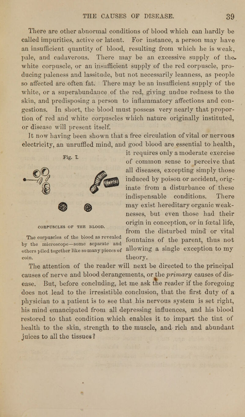 There are other abnormal conditions of blood which can hardly be called impurities, active or latent. For instance, a person may have an insufficient quantity of blood, resulting from which he is weak, pale, and cadaverous. There may be an excessive supply of the. white corpuscle, or an insufficient supply of the red corpuscle, pro- ducing paleness and lassitude, but not necessarily leanness, as people so affected are often fat. There may be an insufficient supply of the white, or a superabundance of the red, giving undue redness to the skin, and predisposing a person to inflammatory affections and con- gestions. In short, the blood must possess very nearly that propor- tion of red and white corpuscles which nature originally instituted, or disease will present itself. It now having been shown that a free circulation of vital or nervous electricity, an unruffled mind, and good blood are essential to health, it requires only a moderate exercise ot common sense to perceive that ^J^) all diseases, excepting simply those -/Q $ Mrtf!ff5& induced by poison or accident, orig- inate from a disturbance of these indispensable conditions. There ^ @ ma^ exxs^ hereditary organic weak- nesses, but even those had their origin in conception, or in foetal life, CORPUSCLES OF THE BLOOD. ° ' from the disturbed mind or vital The corpuscles of the blood as revealed fountaing of the nt thug Qot by the microscope—some separate and 1 ' others piled together like so many pieces of allowing a single exception to my coin. theory. The attention of the reader will next be directed to the principal causes of nerve and blood derangements, or the primary causes of dis- ease. But, before concluding, let me ask ttie reader if the foregoing does not lead to the irresistible conclusion, that the first duty of a physician to a patient is to see that his nervous system is set right, his mind emancipated from all depressing influences, and his blood restored to that condition which enables it to impart the tint of health to the skin, strength to the muscle, and rich and abundant juices to all the tissues?