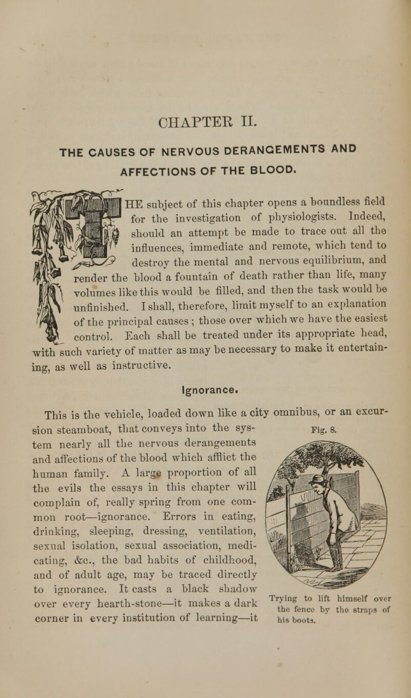 CHAPTER II. THE CAUSES OF NERVOUS DERANGEMENTS AND AFFECTIONS OF THE BLOOD. I HE subject of this chapter opens a boundless field for the investigation of physiologists. Indeed, should an attempt be made to trace out all the influences, immediate and remote, which tend to destroy the mental and nervous equilibrium, and render the blood a fountain of death rather than life, many volumes like this would be filled, and then the task would be unfinished. I shall, therefore, limit myself to an explanation of the principal causes ; those over which we have the easiest control. Each shall be treated under its appropriate head, with such variety of matter as may be necessary to make it entertain- ing, as well as instructive. Ignorance. This is the vehicle, loaded down like a city omnibus, or an excur- sion steamboat, that conveys into the sys- tem nearly all the nervous derangements and affections of the blood which afflict the human family. A large proportion of all the evils the essays in this chapter will complain of, really spring from one com- mon root—ignorance. Errors in eating, drinking, sleeping, dressing, ventilation, sexual isolation, sexual association, medi- cating, &c, the bad habits of childhood, and of adult age, may be traced directly to ignorance. It casts a black shadow over every hearth-stone—it makes a dark corner in every institution of learning—it Trying to lift himself over the fence by the straps of his hoots.