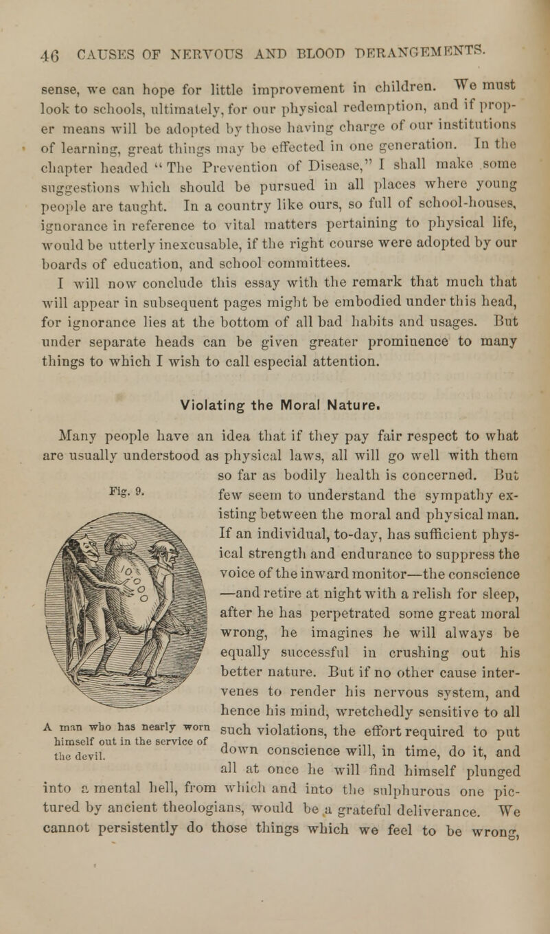 sense, we can hope for little improvement in children. We must look to schools, ultimately, for our physical redemption, and if prop- er means will be adopted by those having charge of our institutions of learning, great things may be effected in one generation. In the chapter headed  The Prevention of Disease, I shall make some suggestions which should be pursued in all places where young people are taught, In a country like ours, so full of school-houses, ignorance in reference to vital matters pertaining to physical life, would be utterly inexcusable, if the right course were adopted by our boards of education, and school committees. I will now conclude this essay with the remark that much that will appear in subsequent pages might be embodied under this head, for ignorance lies at the bottom of all bad habits and usages. But under separate heads can be given greater prominence to many things to which I wish to call especial attention. Violating the Moral Nature. Fig. 9. Many people have an idea that if they pay fair respect to what are usually understood as physical laws, all will go well with them so far as bodily health is concerned. But few seem to understand the sympathy ex- isting between the moral and physical man. If an individual, to-day, has sufficient phys- ical strength and endurance to suppress the voice of the inward monitor—the conscience —and retire at night with a relish for sleep, after he has perpetrated some great moral wrong, he imagines he will always be equally successful in crushing out his y// s />/ft ,~ f ° %04S^r*4^&^giw better nature. But it no other cause inter- venes to render his nervous system, and hence his mind, wretchedly sensitive to all a n,™ who has nearly worn such violations, the effort required to put himself out in the service of ■■ . , , the deviL down conscience will, in time, do it, and all at once he will find himself plunged into a mental hell, from which and into the sulphurous one pic- tured by ancient theologians, would be,a grateful deliverance. We cannot persistently do those things which we feel to be wrong,