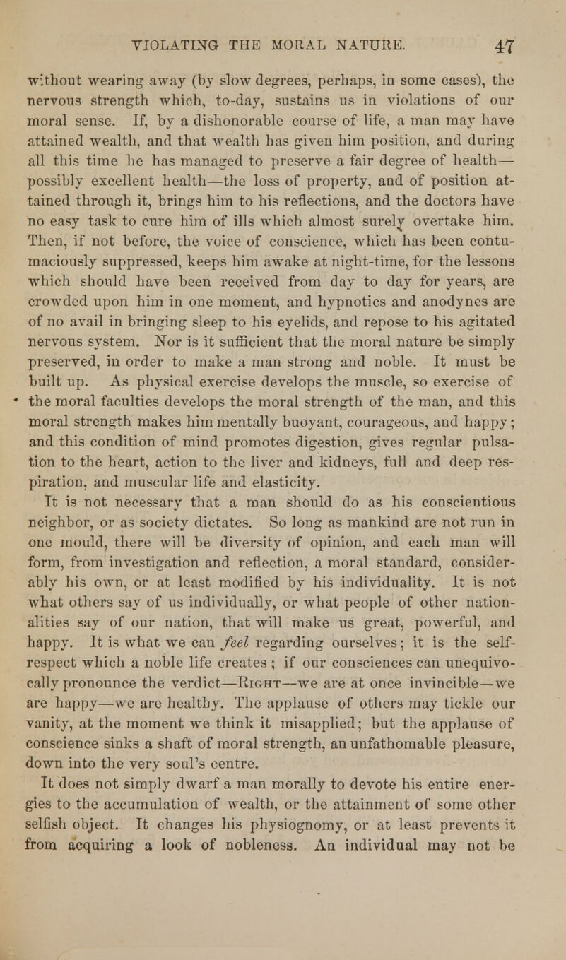 without wearing away (by slow degrees, perhaps, in some cases), the nervous strength which, to-day, sustains us in violations of our moral sense. If, by a dishonorable course of life, a man may have attained wealth, and that wealth has given him position, and during all this time he has managed to preserve a fair degree of health— possibly excellent health—the loss of property, and of position at- tained through it, brings him to his reflections, and the doctors have no easy task to cure him of ills which almost surely overtake him. Then, if not before, the voice of conscience, which has been contu- maciously suppressed, keeps him awake at night-time, for the lessons which should have been received from day to day for years, are crowded upon him in one moment, and hypnotics and anodynes are of no avail in bringing sleep to his eyelids, and repose to his agitated nervous system. Nor is it sufficient that the moral nature be simply preserved, in order to make a man strong and noble. It must be built up. As physical exercise develops the muscle, so exercise of the moral faculties develops the moral strength of the man, and this moral strength makes him mentally buoyant, courageous, and happy; and this condition of mind promotes digestion, gives regular pulsa- tion to the heart, action to the liver and kidneys, full and deep res- piration, and muscular life and elasticity. It is not necessary that a man should do as his conscientious neighbor, or as society dictates. So long as mankind are not run in one mould, there will be diversity of opinion, and each man will form, from investigation and reflection, a moral standard, consider- ably his own, or at least modified by his individuality. It is not what others say of us individually, or what people of other nation- alities say of our nation, that will make us great, powerful, and happy. It is what we can feel regarding ourselves; it is the self- respect which a noble life creates ; if our consciences can unequivo- cally pronounce the verdict—Right—we are at once invincible—we are happy—we are healthy. The applause of others may tickle our vanity, at the moment we think it misapplied; but the applause of conscience sinks a shaft of moral strength, an unfathomable pleasure, down into the very soul's centre. It does not simply dwarf a man morally to devote his entire ener- gies to the accumulation of wealth, or the attainment of some other selfish object. It changes his physiognomy, or at least prevents it from acquiring a look of nobleness. An individual may not be