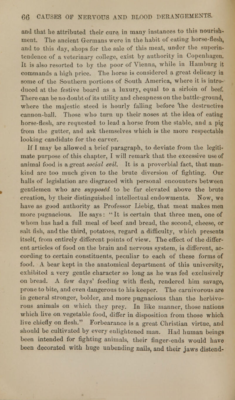 and that he attributed their cure in many instances to this nourish- ment. The ancient Germans were in the habit of eating horse-flesh, and to this day, shops for the sale of this meat, under the superin- tendence of a veterinary college, exist by authority in Copenhagen. It is also resorted to by the poor of Vienna, while in Hamburg it commands a high price. The horse is considered a great delicacy in some of the Southern portions of South America, where it is intro- duced at the festive board as a luxury, equal to a sirloin of beef. There can be no doubt of its utility and cheapness on the battle-ground, where the majestic steed is hourly falling before 'the destructive cannon-ball. Those who turn up their noses at the idea of eating horse-flesh, are requested to lead a horse from the stable, and a pig from the gutter, and ask themselves which is the more respectable looking candidate for the carver. If I may be allowed a brief paragraph, to deviate from the legiti- mate purpose of this chapter, I will remark that the excessive use of animal food is a great social evil. It is a proverbial fact, that man- kind are too much given to the brute diversion of fighting. Our halls of legislation are disgraced with personal encounters between gentlemen who are supposed to be far elevated above the brute creation, by their distinguished intellectual endowments. Now, we have as good authority as Professor Liebig, that meat makes men more pugnacious. He says: It is certain that three men, one of whom has had a full meal of beef and bread, the second, cheese, or salt fish, and the third, potatoes, regard a difficulty, which presents itself, from entirely different points of view. The effect of the differ- ent articles of food on the brain and nervous system, is different, ac- cording to certain constituents, peculiar to each of these forms of food. A bear kept in the anatomical department of this university, exhibited a very gentle character so long as he was fed exclusively on bread. A few days' feeding with flesh, rendered him savage, prone to bite, and even dangerous to his keeper. The carnivorous are in general stronger, bolder, and more pugnacious than the herbivo- rous animals on which they prey. In like manner, those nations which live on vegetable food, differ in disposition from those which live chiefly on flesh. Forbearance is a great Christian virtue, and should be cultivated by every enlightened man. Had human beings been intended for fighting animals, their finger-ends would have been decorated with huge unbending nails, and their jaws distend-