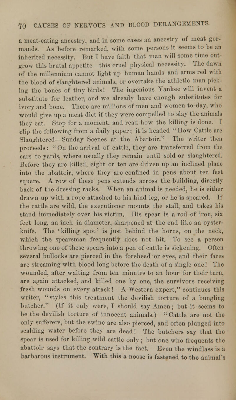 a meat-eating ancestry, and in some cases an ancestry of meat gur- mands. As before remarked, with some persons it seems to be an inherited necessity. But I have faith that man will somo time out- grow this brutal appetite—this cruel physical necessity. The dawn of the millennium cannot light up human hands and arms red with the blood of slaughtered animals, or overtake the athletic man pick- ing the bones of tiny birds! The ingenious Yankee will invent a substitute for leather, and we already have enough substitutes for ivory and bone. There are millions of men and women to-day, who would give up a meat diet if they were compelled to slay the animals they eat. Stop for a moment, and read how the killing is done. I clip the following from a daily paper; it is headed How Cattle are Slaughtered—Sunday Scenes at the Abattoir. The writer then proceeds: On the arrival of cattle, they are transferred from tho cars to yards, where usually they remain until sold or slaughtered. Before they are killed, eight or ten are driven up an inclined plane into the abattoir, where they are confined in pens about ten feet square. A row of these pens extends across the building, directly back of the dressing racks. When an animal is needed, he is either drawn up with a rope attached to his hind leg, or he is speared. It* the cattle are wild, the executioner mounts the stall, and takes his stand immediately over his victim. His spear is a rod of iron, six feet long, an inch in diameter, sharpened at the end like an oyster- knife. The 'killing spot' is just behind the horns, on the neck, which the spearsman frequently does not hit. To see a person throwing one of these spears into a pen of cattle is sickening. Often several bullocks are pierced in the forehead or eyes, and their faces are streaming with blood long before the death of a single one! The wounded, after waiting from ten minutes to an hour for their turn, are again attacked, and killed one by one, the survivors receiving fresh wounds on every attack! A Western expert, continues this writer, styles this treatment the devilish torture of a bungling butcher. (If it only were, I should say Amen; but it seems to be the devilish torture of innocent animals.) Cattle are not the only sufferers, but the swine are also pierced, and often plunged into scalding water before they are dead! The butchers say that the spear is used for killing wild cattle only; but one who frequents the abattoir says that the contrary is the fact. Even the windlass is a barbarous instrument. With this a noose is fastened to the animal's