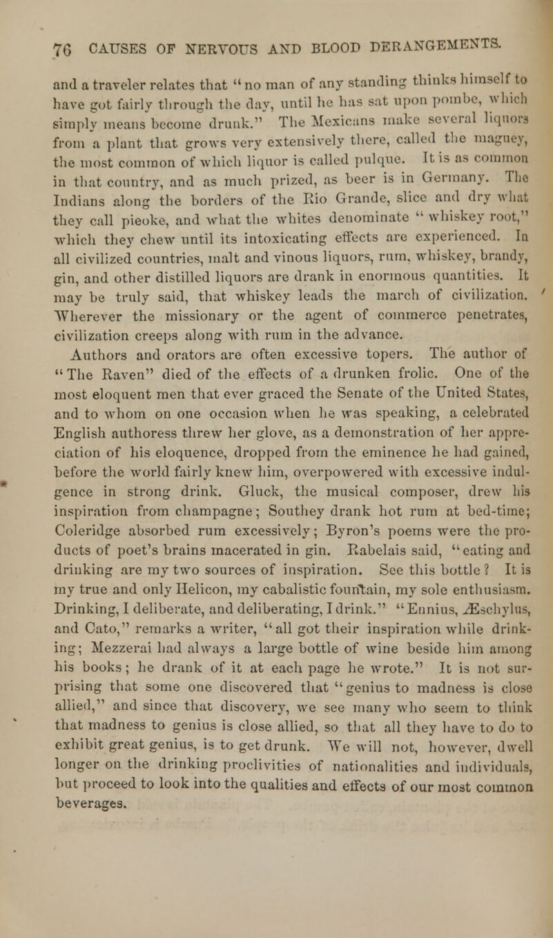 and a traveler relates that  no man of any standing thinks himself to have got fairly through the day, until he has sat upon pombe, winch simply meansbecome drunk. The Mexicans make several liquors from a plant that grows very extensively there, called the maguey, the most common of which liquor is called pulque. It is as common in that country, and as much prized, as beer is in Germany. The Indians along the borders of the Rio Grande, slice and dry what they call pieoke, and what the whites denominate  whiskey root, which they chew until its intoxicating effects are experienced. Ia all civilized countries, malt and vinous liquors, rum. whiskey, brandy, gin, and other distilled liquors are drank in enormous quantities. It may be truly said, that whiskey leads the march of civilization. ' Wherever the missionary or the agent of commerce penetrates, civilization creeps along with rum in the advance. Authors and orators are often excessive topers. The author of  The Raven died of the effects of a drunken frolic. One of the most eloquent men that ever graced the Senate of the United States, and to whom on one occasion when he was speaking, a celebrated English authoress threw her glove, as a demonstration of her appre- ciation of his eloquence, dropped from the eminence he had gained, before the world fairly knew him, overpowered with excessive indul- gence in strong drink. Gluck, the musical composer, drew his inspiration from champagne; Southey drank hot rum at bed-time; Coleridge absorbed rum excessively; Byron's poems were the pro- ducts of poet's brains macerated in gin. Rabelais said, eating and drinking are my two sources of inspiration. See this bottle ? It is my true and only Helicon, my cabalistic fountain, my sole enthusiasm. Drinking, I deliberate, and deliberating, I drink. Ennius, ^Eschylus, and Cato, remarks a wrriter, all got their inspiration while drink- ing; Mezzerai had always a large bottle of wine beside him among his books; he drank of it at each page he wrote. It is not sur- prising that some one discovered that genius to madness is close allied, and since that discovery, we see many who seem to think that madness to genius is close allied, so that all they have to do to exhibit great genius, is to get drunk. We will not, however, dwell longer on the drinking proclivities of nationalities and individuals, but proceed to look into the qualities and effects of our most common beverages.