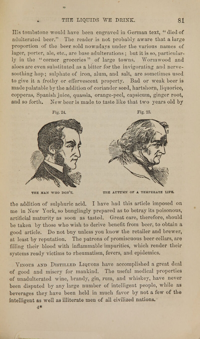 Ilis tombstone would have been engraved in German text,  died of adulterated beer. The reader is not probably aware that a large proportion of the beer sold nowadays under the various names of lager, porter, ale, etc., are base adulterations ; but it is so, particular- ly in the corner groceries of large towns. Wormwood and aloes are even substituted as a bitter for the invigorating and nerve- soothing hop; sulphate of iron, alum, and salt, are sometimes used to give it a frothy or effervescent property. Bad or weak beer is made palatable by the addition of coriander seed, hartshorn, liquorice, copperas, Spanish juice, quassia, orange-peel, capsicum, ginger root, and so forth. New beer is made to taste like that two years old by Fig. 24. Fig. 25. THE MAN WHO DON'T. THE AUTUMN OF A TEMPERATE LIFE. the addition of sulphuric acid. I have had this article imposed on toe in New York, so bunglingly prepared as to betray its poisonous, artificial maturity as soon as tasted. Great care, therefore, should be taken by those who wish to derive benefit from beer, to obtain a good article. Do not buy unless you know the retailer and brewer, at least by reputation. The patrons of promiscuous beer cellars, are filling their blood with inflammable impurities, which render their systems ready victims to rheumatism, fevers, and epidemics. Vinous and Distilled Liquors have accomplished a great deal of good and misery for mankind. The useful medical properties of unadulterated wine, brandy, gin, rum, and whiskey, have never been disputed by any large number of intelligent people, while as beverages they have been held in much favor by not a few of the intelligent as well as illiterate men of all civilized nations. 4*