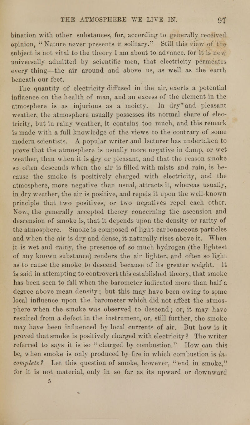Lination with other substances, for, according to generally received opinion, Nature never presents it solitary. Still this view of tne subject is not vital to the theory I am about to advance, for it is now universally admitted by scientific men, that electricity permeates every thing—the air around and above us, as well as the earth beneath our feet. The quantity of electricity diffused in the air, exerts a potential influence on the health of man, and an excess of the element in the atmosphere is as injurious as a moiety. In dry* and pleasant weather, the atmosphere usually possesses its normal share of elec- tricity, but in rainy weather, it contains too much, and this remark is made with a full knowledge of the views to the contrary of some modern scientists. A popular writer and lecturer has undertaken to prove that the atmosphere is usually more negative in damp, or wet weather, than when it is dry or pleasant, and that the reason smoke so often descends when the air is filled with mists and rain, is be- cause the smoke is positively charged with electricity, and the atmosphere, more negative than usual, attracts it, whereas usually, in dry weather, the air is positive, and repels it upon the well-known principle that two positives, or two negatives repel each other. Now, the generally accepted theory concerning the ascension and descension of smoke is, that it depends upon the density or rarity of the atmosphere. Smoke is composed of light carbonaceous particles and when the air is dry and dense, it naturally rises above it. When it is wet and rainyr, the presence of so much hydrogen (the lightest of any known substance) renders the air lighter, and often so light as to cause the smoke to descend because of its greater weight. It is said in attempting to controvert this established theory, that smoke has been seen to fall when the barometer indicated more than half a degree above mean density; but this may have been owing to some local influence upon the barometer which did not affect the atmos- phere when the smoke was observed to descend; or, it may have resulted from a defect in the instrument, or, still further, the smoke may have been influenced by local currents of air. But how is it proved that smoke is positively charged with electricity? The writer referred to says it is so charged by combustion. How can this be, when smoke is only produced by fire in which combustion is in- complete? Let this question of smoke, however,  end in smoke, for it is not material, only in so far as its upward or downward