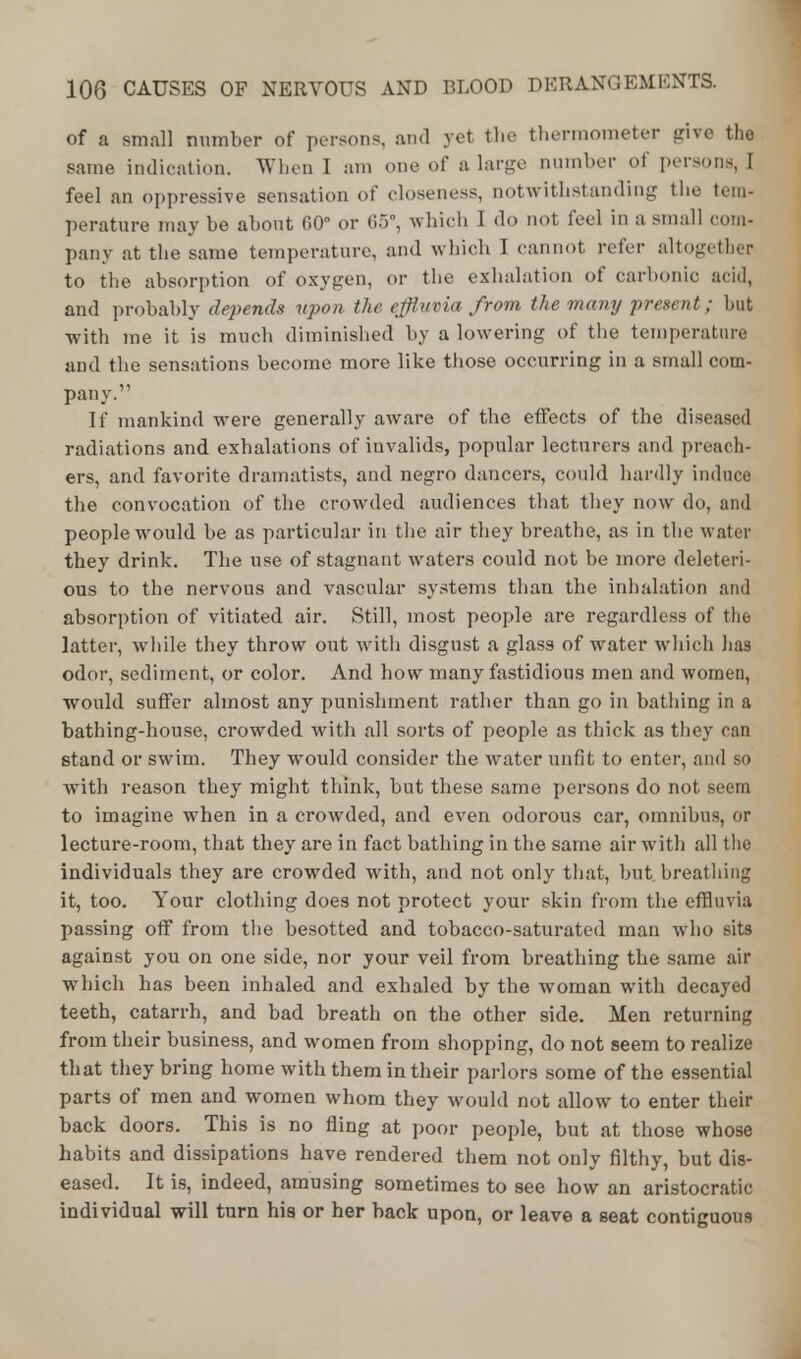 of a small number of persons, and yet the thermometer give the same indication. When I am one of a large number of persons, I feel an oppressive sensation of closeness, notwithstanding the tem- perature may be about 60 or 65, which I do not feel in a small com- pany at the same temperature, and which I cannot refer altogether to the absorption of oxygen, or the exhalation of carbonic acid, and probably depends upon the effluvia from the many present; but with me it is much diminished by a lowering of the temperature and the sensations become more like those occurring in a small com- pany. If mankind were generally aware of the effects of the diseased radiations and exhalations of invalids, popular lecturers and preach* ers, and favorite dramatists, and negro dancers, could hardly induce the convocation of the crowded audiences that they now do, and people would be as particular in the air they breathe, as in the water they drink. The use of stagnant waters could not be more deleteri- ous to the nervous and vascular systems than the inhalation and absorption of vitiated air. Still, most people are regardless of the latter, while they throw out with disgust a glass of water which has odor, sediment, or color. And how many fastidious men and women, would suffer almost any punishment rather than go in bathing in a bathing-house, crowded with all sorts of people as thick as they can stand or swim. They would consider the water unfit to enter, and so with reason they might think, but these same persons do not seem to imagine when in a crowded, and even odorous car, omnibus, or lecture-room, that they are in fact bathing in the same air with all the individuals they are crowded with, and not only that, but breathing it, too. Your clothing does not protect your skin from the effluvia passing off from the besotted and tobacco-saturated man who sits against you on one side, nor your veil from breathing the same air which has been inhaled and exhaled by the woman with decayed teeth, catarrh, and bad breath on the other side. Men returning from their business, and women from shopping, do not seem to realize that they bring home with them in their parlors some of the essential parts of men and women whom they would not allow to enter their back doors. This is no fling at poor people, but at those whose habits and dissipations have rendered them not only filthy, but dis- eased. It is, indeed, amusing sometimes to see how an aristocratic individual will turn his or her back upon, or leave a seat contiguous