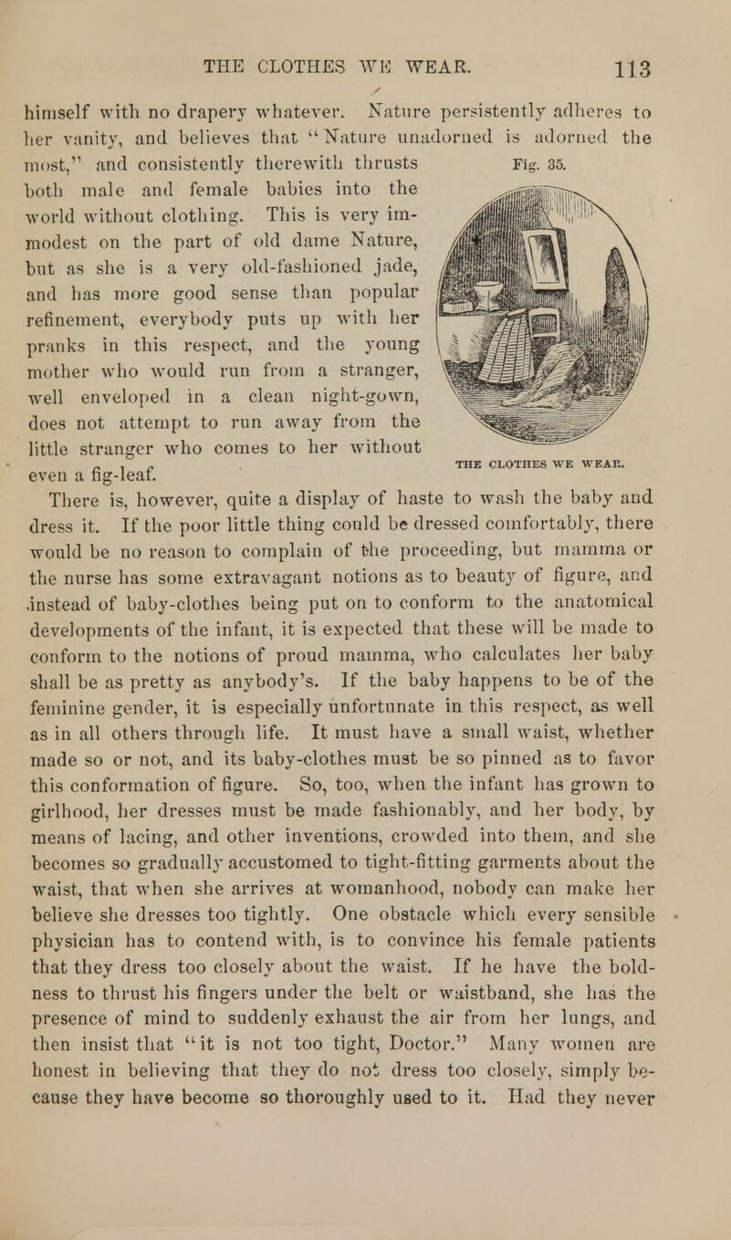 himself with no drapery whatever. Nature persistently adheres to her vanity, and believes that  Nature unadorned is adorned the most, and consistently therewith thrusts Fig. 35. both male and female babies into the world without clothing. This is very im- modest on the part of old dame Nature, but as she is a very old-fashioned jade, and has more good sense than popular refinement, everybody puts up with her pranks in this respect, and the young mother who would run from a stranger, well enveloped in a clean night-gown, does not attempt to run away from the little stranger who comes to her without - , „ THE CLOTIIES WE WEAK. even a ng-Ieat. There is, however, quite a display of haste to wash the baby and dress it. If the poor little thing could be dressed comfortably, there would be no reason to complain of the proceeding, but mamma or the nurse has some extravagant notions as to beauty of figure, and .instead of baby-clothes being put on to conform to the anatomical developments of the infant, it is expected that these will be made to conform to the notions of proud mamma, who calculates her baby shall be as pretty as anybody's. If the baby happens to be of the feminine gender, it is especially unfortunate in this respect, as well as in all others through life. It must have a small waist, whether made so or not, and its baby-clothes must be so pinned as to favor this conformation of figure. So, too, when the infant has grown to girlhood, her dresses must be made fashionably, and her body, by means of lacing, and other inventions, crowded into thein, and she becomes so gradually accustomed to tight-fitting garments about the waist, that when she arrives at womanhood, nobody can make her believe she dresses too tightly. One obstacle which every sensible physician has to contend with, is to convince his female patients that they dress too closely about the waist. If he have the bold- ness to thrust his fingers under the belt or waistband, she has the presence of mind to suddenly exhaust the air from her lungs, and then insist that  it is not too tight, Doctor. Many women are honest in believing that they do not dress too closely, simply be- cause they have become so thoroughly used to it. Had they never