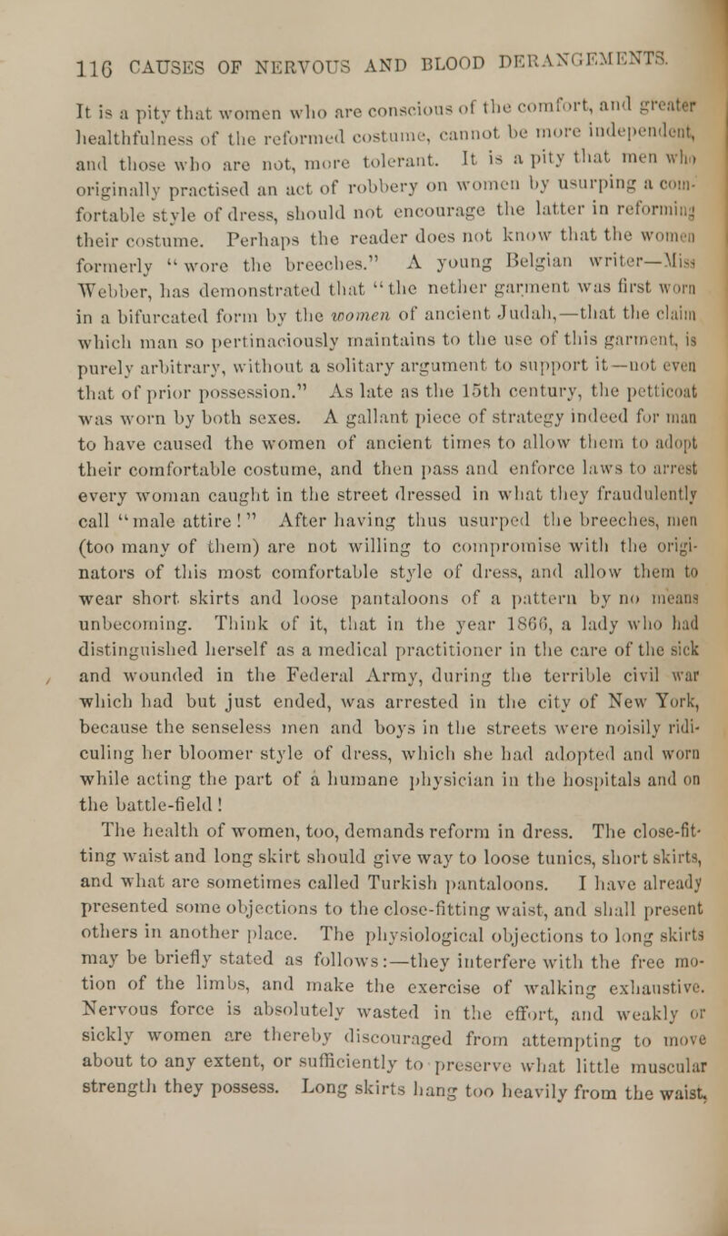 It is a pity that women who are conscious of the comfort, and greater healthfulness of the reformed costume, cannot be more independent, and those who are not, more tolerant. It is a pity that men who originally practised an act of robbery on women by usurping a com- fortable style of dress, should not encourage the latter in reforming their costume. Perhaps the reader does not know that the women formerly wore the breeches. A young Belgian writer—Miss Webber, lias demonstrated that  the nether garment was first worn in a bifurcated form by the women of ancient Judah,—that the claim which man so pertinaciously maintains to the use of this garment, la purely arbitrary, without a solitary argument to support it—not even that of prior possession. As late as the 15th century, the petticoat was worn by both sexes. A gallant piece of strategy indeed for man to have caused the women of ancient times to allow them to adopt their comfortable costume, and then pass and enforce laws to every woman caught in the street dressed in what they fraudulently call male attire !  After having thus usurped the breeches, men (too many of them) are not willing to compromise with the origi- nators of this most comfortable style of dress, and allow them to wear short, skirts and loose pantaloons of a pattern by no means unbecoming. Think of it, that in the year 186(5, a lady who had distinguished herself as a medical practitioner in the care of the sick and wounded in the Federal Army, during the terrible civil war which bad but just ended, was arrested in the city of New York, because the senseless men and boys in the streets were noisily ridi« culing her bloomer style of dress, which she had adopted and worn while acting the part of a humane physician in the hospitals and on the battle-field! The health of women, too, demands reform in dress. The close-fit- ting waist and long skirt should give way to loose tunics, short skirts, and what are sometimes called Turkish pantaloons. I have already presented some objections to the close-fitting waist, and shall present others in another place. The physiological objections to long skirts may be briefly stated as follows:—they interfere with the free mo- tion of the limbs, and make the exercise of walking exhaustive. Nervous force is absolutely wasted in the effort, and weakly 01 sickly women are thereby discouraged from attempting to move about to any extent, or sufficiently to preserve what little muscular strength they possess. Long skirts hang too heavily from the waist,