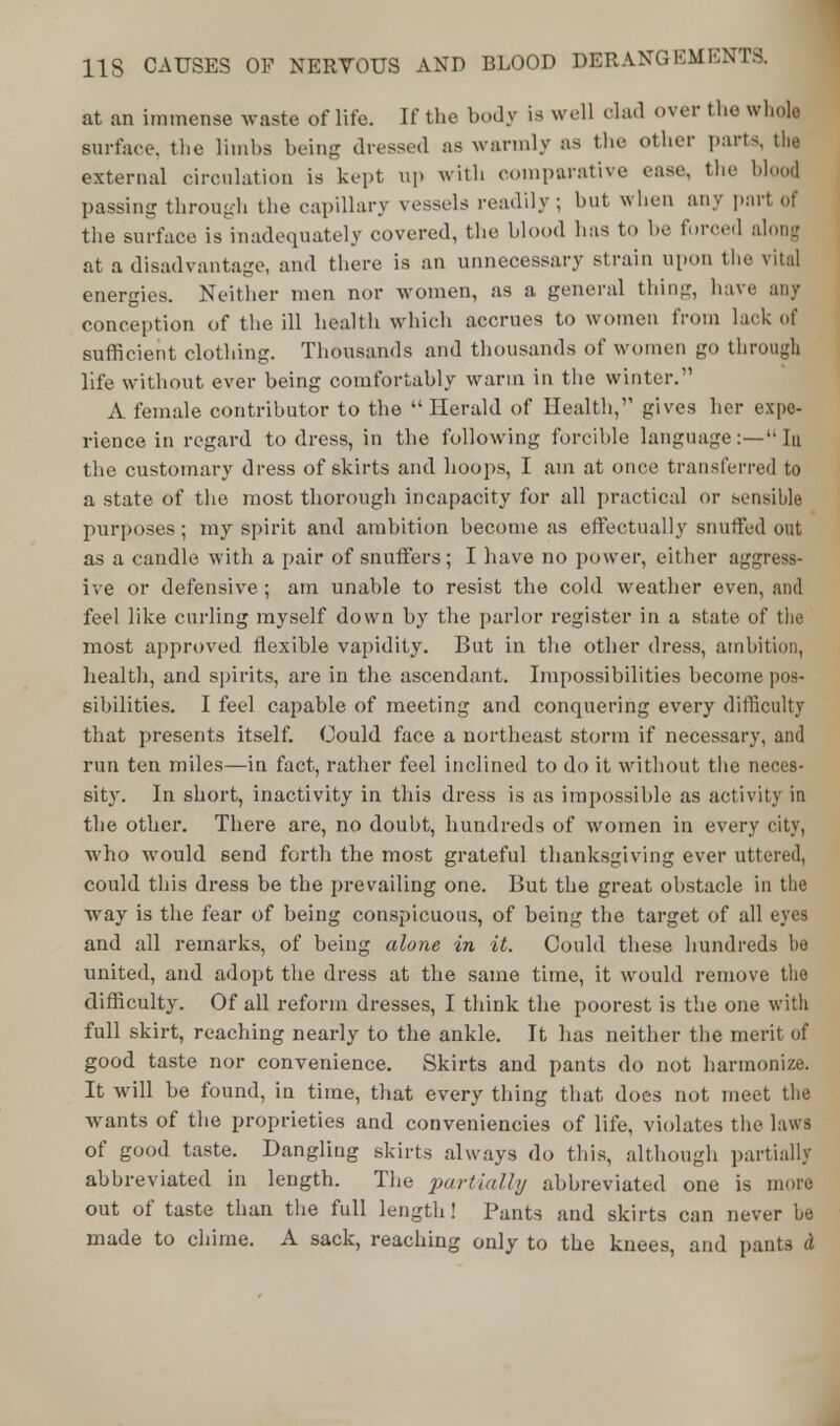 at an immense waste of life. If the body is well clad over the whole surface, the limbs being dressed as warmly as the other parts, the external circulation is kept up with comparative ease, the blood passing through the capillary vessels readily ; hut when any part of the surface is inadequately covered, the blood has to he forced along at a disadvantage, and there is an unnecessary strain upon the vital energies. Neither men nor women, as a general thing, have any conception of the ill health which accrues to women from lack of sufficient clothing. Thousands and thousands of women go through life without ever being comfortably warm in the winter. A female contributor to the  Herald of Health, gives her expe- rience in regard to dress, in the following forcible language:— In the customary dress of skirts and hoops, I am at once transferred to a state of the most thorough incapacity for all practical or sensible purposes ; my spirit and ambition become as effectually snuffed out as a candle with a pair of snuffers; I have no power, either aggress- ive or defensive; am unable to resist the cold weather even, and feel like curling myself down by the parlor register in a state of the most approved flexible vapidity. But in the other dress, ambition, health, and spirits, are in the ascendant. Impossibilities become pos- sibilities. I feel capable of meeting and conquering every difficulty that presents itself. Could face a northeast storm if necessary, and run ten miles—in fact, rather feel inclined to do it without the neces- sity. In short, inactivity in this dress is as impossible as activity in the other. There are, no doubt, hundreds of women in every city, who would send forth the most grateful thanksgiving ever uttered, could this dress be the prevailing one. But the great obstacle in the way is the fear of being conspicuous, of being the target of all eyes and all remarks, of being alone in it. Could these hundreds be united, and adopt the dress at the same time, it would remove the difficulty. Of all reform dresses, I think the poorest is the one with full skirt, reaching nearly to the ankle. It has neither the merit of good taste nor convenience. Skirts and pants do not harmonize. It will be found, in time, that every thing that does not meet the wants of the proprieties and conveniencies of life, violates the laws of good taste. Dangling skirts always do this, although partially abbreviated in length. The partially abbreviated one is more out of taste than the full length! Punts and skirts can never be made to chime. A sack, reaching only to the knees, and pants d