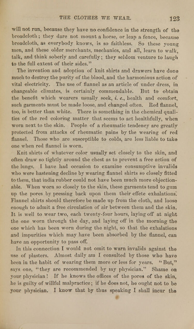 will not run, because they have no confidence in the strength of the broadcloth ; they dare not mount a horse, or leap a fence, because broadcloth, as everybody knows, is so faithless. So these young men, and these older merchants, mechanics, and all, learn to walk, talk, and think soberly and carefully; they seldom venture to laugh to the full extent of their sides. The invention and adoption of knit shirts and drawers have done much to destroy the purity of the blood, and the harmonious action of vital electricity. The use of flannel as an article of under dress, in changeable climates, is certainly commendable. But to obtain the benefit which wearers usually seek, i. e., health and comfort, such garments must be made loose, and changed often. Eed flannel, too, is better than white. There is something in the chemical quali- ties of the red coloring matter that seems to act healthfully, when worn next to the skin. People of a rheumatic tendency are greatly protected from attacks of rheumatic pains by the wearing of red flannel. Those who are susceptible to colds, are less liable to take one when red flannel is worn. Knit shirts of whatever color usually set closely to the skin, and often draw so tightly around the chest as to prevent a free action of the lungs. I have had occasion to examine consumptive invalids who were hastening decline by wearing flannel shirts so closely fitted to them, that india rubber could not have been much more objection- able. When worn so closely to the skin, these garments tend to gum up the pores by pressing back upon them their effete exhalations. Flannel shirts should therefore be made up from the cloth, and loose enough to admit a free circulation of air between them and the skin. It is well to wear two, each twenty-four hours, laying off at night the one worn through the day, and laying off in the morning the one which has been worn during the night, so that the exhalations and impurities which may have been absorbed by the flannel, can have an opportunity to pass off. In this connection I would not omit to warn invalids against the use of plasters. Almost daily am I consulted by those who have been in the habit of wearing them more or less for years. But, says one, they are recommended by my physician. Shame on your physician! If he knows the offices of the pores of the skin, he is guilty of willful malpractice; if he does not, he ought not to be your physician. I know that by thus speaking I shall incur the