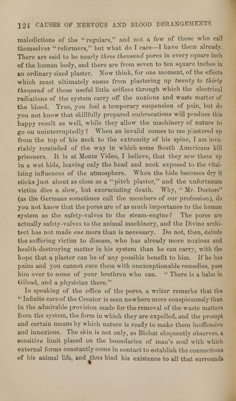 maledictions of the regulars, and not a few of those who call themselves reformers, hut what do I care—I have them already. There are said to be nearly three thousand pores in every square inch of the human body, and tbere are from seven to ten square inches in an ordinary sized plaster. Now think, for one moment, of the effects which must ultimately ensue from plastering up twenty to thirty thousand of those useful little orifices through which the electrical radiations of the system carry off the noxious and waste matter of the blood. True, you feel a temporary suspension of pain, but do you not know that skillfully prepared embrocations will produce this happy result as well, while they allow the machinery of nature to go on uninterruptedly? When an invalid comes to me plastered up from the top of his neck to the extremity of his spine, I am inva- riably reminded of the way in which some South Americans kill prisoners. It is at Monte Video, I believe, that they sew them up in a wet hide, leaving only the head and neck exposed to the vital- izing influences of the atmosphere. When the hide becomes dry it sticks just about as close as a pitch plaster, and the unfortunate victim dies a slow, but excruciating death. Why,  Mr. Doctors (as the Germans sometimes call the members of our profession), do you not know that the pores are of as much importance to the human system as the safety-valves to the steam-engine? The pores are actually safety-valves to the animal machinery, and the Divine archi- tect has not made one more than is necessary. Do not, then, delude the suffering victim to disease, who has already more noxious and health-destroying matter in his system than he can carry, with the hope that a plaster can be of any possible benefit to him. If he lias pains and you cannot cure them with unexceptionable remedies, pass him over to some of your brethren who can.  There is a balm in Gilead, and a physician there. In speaking of the office of the pores, a writer remarks that the  Infinite care of the Creator is seen nowhere more conspicuously than in the admirable provision made for the removal of the waste matters from the system, the form in which they are expelled, and the prompt and certain means by which nature is ready to make them inoffensive and innoxious. The skin is not only, as Bichat eloquently observes, a sensitive limit placed on the boundaries of man's soul with which external forms constantly come in contact to establish the connections of his animal life, and thus bind his existence to all that surrounds