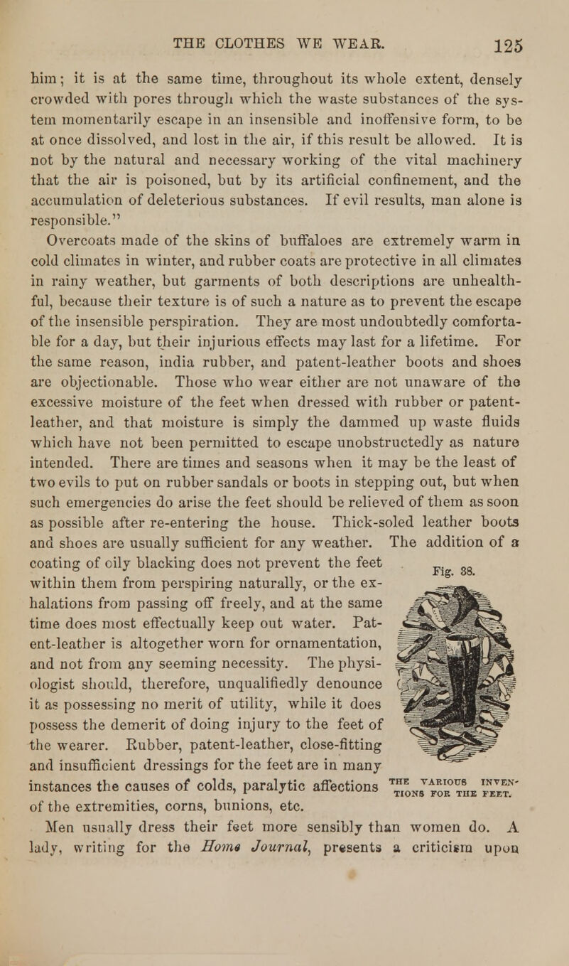 him; it is at the same time, throughout its whole extent, densely crowded with pores through which the waste substances of the sys- tem momentarily escape in an insensible and inoffensive form, to be at once dissolved, and lost in the air, if this result be allowed. It is not by the natural and necessary working of the vital machinery that the air is poisoned, but by its artificial confinement, and the accumulation of deleterious substances. If evil results, man alone is responsible. Overcoats made of the skins of buffaloes are extremely warm in cold climates in winter, and rubber coats are protective in all climates in rainy weather, but garments of both descriptions are unhealth- ful, because their texture is of such a nature as to prevent the escape of the insensible perspiration. They are most undoubtedly comforta- ble for a day, but their injurious effects may last for a lifetime. For the same reason, india rubber, and patent-leather boots and shoes are objectionable. Those who wear either are not unaware of the excessive moisture of the feet when dressed with rubber or patent- leather, and that moisture is simply the dammed up waste fluids which have not been permitted to escape unobstructedly as nature intended. There are times and seasons when it may be the least of two evils to put on rubber sandals or boots in stepping out, but when such emergencies do arise the feet should be relieved of them as soon as possible after re-entering the house. Thick-soled leather boots and shoes are usually sufficient for any weather. The addition of a coating of cily blacking does not prevent the feet within them from perspiring naturally, or the ex- halations from passing off freely, and at the same time does most effectually keep out water. Pat- ent-leather is altogether worn for ornamentation, and not from any seeming necessity. The physi- ologist should, therefore, unqualifiedly denounce it as possessing no merit of utility, while it does possess the demerit of doing injury to the feet of the wearer. Rubber, patent-leather, close-fitting and insufficient dressings for the feet are in many instances the causes of colds, paralytic affections ™E0 'F™' of the extremities, corns, bunions, etc. Men usually dress their feet more sensibly than women do. A lady, writing for the Hom« Journal, presents a criticism upon