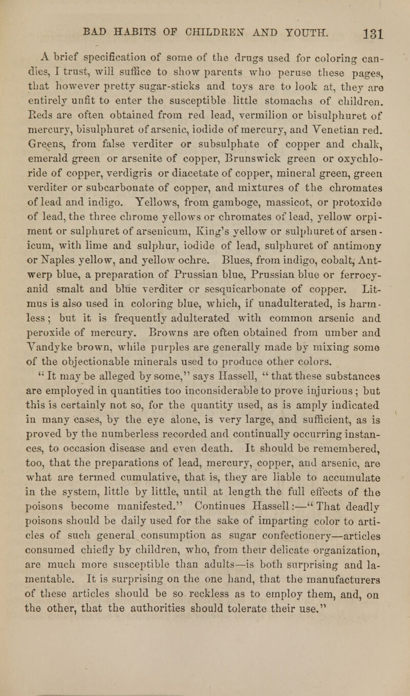 A brief specification of some of the drags used for coloring can- dies, I trust, will suffice to show parents who peruse these pages, that however pretty sugar-sticks and toys are to look at, they are entirely unfit to enter the susceptible little stomachs of children. Reds are often obtained from red lead, vermilion or bisulphuret of mercury, bisulphuret of arsenic, iodide of mercury, and Venetian red. Greens, from false verditer or subsulphate of copper and chalk, emerald green or arsenite of copper, Brunswick green or oxychlo- ride of copper, verdigris or diacetate of copper, mineral green, green verditer or subcarbonate of copper, and mixtures of the chromates of lead and indigo. Yellows, from gamboge, massicot, or protoxide of lead, the three chrome yellows or chromates of lead, yellow orpi- ment or sulphuret of arsenicum, King's yellow or sulphuretof arsen- icum, with lime and sulphur, iodide of lead, sulphuret of antimony or Naples yellow, and yellow ochre. Blues, from indigo, cobalt, Ant- werp blue, a preparation of Prussian blue, Prussian blue or ferrocy- anid smalt and blue verditer or sesquicarbonate of copper. Lit- mus is also used in coloring blue, which, if unadulterated, is harm- less ; but it is frequently adulterated with common arsenic and peroxide of mercury. Browns are often obtained from umber and Vandyke brown, while purples are generally made by mixing some of the objectionable minerals used to produce other colors.  It may be alleged by some, says Hassell,  that these substances are employed in quantities too inconsiderable to prove injurious; but this is certainly not so, for the quantity used, as is amply indicated in many cases, by the eye alone, is very large, and sufficient, as is proved by the numberless recorded and continually occurring instan- ces, to occasion disease and even death. It should be remembered, too, that the preparations of lead, mercury, copper, and arsenic, are what are termed cumulative, that is, they are liable to accumulate in the system, little by little, until at length the full effects of the poisons become manifested. Continues Hassell:— That deadly poisons should be daily used for the sake of imparting color to arti- cles of such general consumption as sugar confectionery—articles consumed chiefly by children, who, from their delicate organization, are much more susceptible than adults—is both surprising and la- mentable. It is surprising on the one hand, that the manufacturers of these articles should be so reckless as to employ them, and, on the other, that the authorities should tolerate their use.