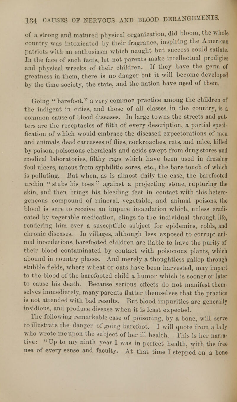 of a strong and matured physical organization, did bloom, the whole country was intoxicated by their fragrance, inspiring the America? patriots with an enthusiasm which naught but success could satiate. In the face of such facts, let not parents make intellectual prodigies and physical wrecks of their children. If they have the germ of greatness in them, there is no danger but it will become developed by the time society, the state, and the nation have need of them. Going  barefoot, a very common practice among the children of the indigent in cities, and those of all classes in the country, is a common cause of blood diseases. In large towns the streets and gut- ters are the receptacles of filth of every description, a partial speci- fication of which would embrace the diseased expectorations of men and animals, dead carcasses of flies, cockroaches, rats, and mice, killed by poison, poisonous chemicals and acids swept from drug stores and medical laboratories, filthy rags which have been used in dressing foul ulcers, mucus from syphilitic sores, etc., the bare touch of which is polluting. But when, as is almost daily the case, the barefooted urchin stubs his toes against a projecting stone, rupturing the skin, and then brings his bleeding feet in contact with this hetero- geneous compound of mineral, vegetable, and animal poisons, (he blood is sure to receive an impure inoculation which, unless eradi- cated by vegetable medication, clings to the individual through life, rendering him ever a susceptible subject for epidemics, colds, and chronic diseases. In villages, although less exposed to corrupt ani- mal inoculations, barefooted children are liable to have the purity of their blood contaminated by contact with poisonous plants, which abound in country places. And merely a thoughtless gallop through stubble fields, where wheat or oats have been harvested, may impart to the blood of the barefooted child a humor which is sooner or later to cause his death. Because serious effects do not manifest them- selves immediately, many parents flatter themselves that the practice is not attended with bad results. But blood impurities are generally insidious, and produce disease when it is least expected. The following remarkable case of poisoning, by a bone, will serve to illustrate the danger of going barefoot. I will quote from a lady who wrote me upon the subject of her ill health. This is her narra- tive: Up to my ninth year I was in perfect health, with the free use of every sense and faculty. At that time I stepped on a bone