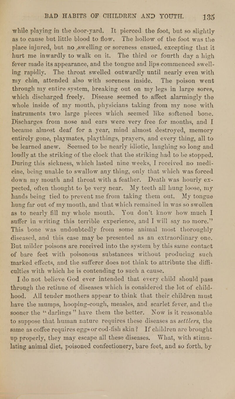 while playing in the door-yard. It pierced the foot, but so slightly as to cause but little blood to flow. The hollow of the foot was the place injured, but no .swelling or soreness ensued, excepting that it hurt me inwardly to walk on it. The third or fourth day a high fever made its appearance, and the tongue and lips commenced swell- ing rapidly. The throat swelled outwardly until nearly even with my chin, attended also with soreness inside. The poison went through my entire system, breaking out on my legs in large sores, which discharged freely. Disease seemed to affect alarmingly tho whole inside of my mouth, physicians taking from my nose with instruments two large pieces which seemed like softened bone. Discharges from nose and ears were very free for months, and I became almost deaf for a year, mind almost destroyed, memory entirely gone, playmates, playthings, prayers, and every thing, all to be learned anew. Seemed to be nearly idiotic, laughing so long and loudly at the striking of the clock that the striking had to be stopped. During this sickness, which lasted nine weeks, I received no medi- cine, being unable to swallow any thing, only that which was forced down my mouth and throat with a feather. Death was hourly ex- pected, often thought to \)e very near. My teeth all hung loose, my hands being tied to prevent me from taking them out. My tongue hung far out of my mouth, and that which remained in was so swollen as to nearly fill my whole mouth. You don't know how much I suffer in writing this terrible experience, and I will say no more. This bone was undoubtedly from some animal most thoroughly diseased, and this case may be presented as an extraordinary one. But milder poisons are received into the system by this same contact of bare feet with poisonous substances without producing such marked effects, and the sufferer does not think to attribute the diffi- culties with which he is contending to such a cause. I do not believe God ever intended that every child should pass through the retinue of diseases which is considered the lot of child- hood. All tender mothers appear to think that their children must have the mumps, hooping-cough, measles, and scarlet fever, and the sooner the  darlings  have them the better. Now is it reasonable to suppose that human nature requires these diseases as settlers, the same as coffee requires eggs-or cod-fish skin ? If children are brought up properly, they may escape all these diseases. What, with stimu- lating animal diet, poisoned confectionery, bare feet, and so forth, by