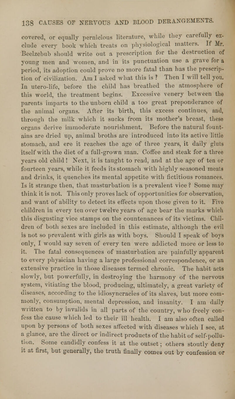 covered, or equally pernicious literature, while they carefully ex- clude every book which treats on physiological matters. If Mr. Beelzebub should write out a prescription for the destruction of young men and women, and in its punctuation use a grave for a period, its adoption could prove no more fatal than lias the prescrip- tion of civilization. Am I asked what this is ? Then I will tell you. In utero-life, before the child has breathed the atmosphere of this world, the treatment begins. Excessive venery between the parents imparts to the unborn child a too great preponderance of the animal organs. After its birth, this excess continues, and, through the milk which it sucks from its mother's breast, these organs derive immoderate nourishment. Before the natural fount- ains are dried up, animal broths are introduced into its active little stomach, and ere it reaches the age of three years, it daily gluts itself with the diet of a full-grown man. Coffee and steak for a three years old child ! Next, it is taught to read, and at the age of ten or fourteen years, while it feeds its stomach with highly seasoned meats and drinks, it quenches its mental appetite with fictitious romances. Is it strange then, that masturbation is a prevalent vice ? Some may think it is not. This only proves lack of opportunities for observation, and want of ability to detect its effects upon those given to it. Five children in every ten over twelve years of age bear the marks which this disgusting vice stamps on the countenances of its victims. Chil- dren of both sexes are included in this estimate, although the evil is not so prevalent with girls as with boys. Should I speak of boys only, I would say seven of every ten were addicted more or less to it. The fatal consequences of masturbation are painfully apparent to every physician having a large professional correspondence, or an extensive practice in those diseases termed chronic. The habit acts slowly, but powerfully, in destroying the harmony of the nervous system, vitiating the blood, producing, ultimately, a great variety of diseases, according to the idiosyncracies of its slaves, but more com- monly, consumption, mental depression, and insanity. I am daily written to by invalids in all parts of the country, who freely con- fess the cause which led to their ill health. I am also often called upon by persons of both sexes affected with diseases which I see, at a glance, are the direct or indirect products of the habit of self-pollu- tion. Some candidly confess it at the outset; others stoutly deny it at first, but generally, the truth finally comes out by confession or