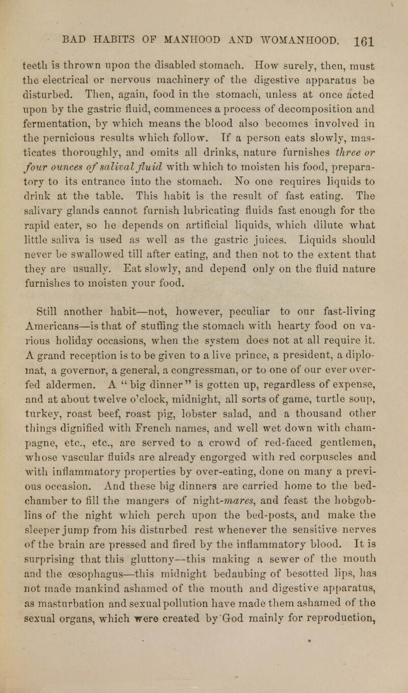 teeth is thrown upon the disabled stomach. How surely, then, must the electrical or nervous machinery of the digestive apparatus he disturbed. Then, again, food in the stomach, unless at once acted upon by the gastric fluid, commences a process of decomposition and fermentation, by which means the blood also becomes involved in the pernicious results which follow. Tf a person eats slowly, mas- ticates thoroughly, and omits all drinks, nature furnishes three or four ounces of salival fluid with which to moisten his food, prepara- tory to its entrance into the stomach. No one requires liquids to drink at the table. This habit is the result of fast eating. The salivary glands cannot furnish lubricating fluids fast enough for the rapid eater, so he depends on artificial liquids, which dilute what little saliva is used as well as the gastric juices. Liquids should never be swallowed till after eating, and then not to the extent that they are usually. Eat slowly, and depend only on the fluid nature furnishes to moisten your food. Still another habit—not, however, peculiar to our fast-living Americans—is that of stuffing the stomach with hearty food on va- rious holiday occasions, when the system does not at all require it. A grand reception is to be given to a live prince, a president, a diplo- mat, a governor, a general, a congressman, or to one of our ever over- fed aldermen. A  big dinner is gotten up, regardless of expense, and at about twelve o'clock, midnight, all sorts of game, turtle soup, turkey, roast beef, roast pig, lobster salad, and a thousand other things dignified with French names, and well wet down with cham- pagne, etc., etc., are served to a crowd of red-faced gentlemen, whose vascular fluids are already engorged with red corpuscles and with inflammatory properties by over-eating, done on many a previ- ous occasion. And these big dinners are carried home to the bed- chamber to fill the mangers of night-mares, and feast the hobgob- lins of the night which perch upon the bed-posts, and make the sleeper jump from his disturbed rest whenever the sensitive nerves of the brain are pressed and fired by the inflammatory blood. It is surprising that this gluttony—this making a sewer of the mouth and the oesophagus—this midnight bedaubing of besotted lips, has not made mankind ashamed of the mouth and digestive apparatus, as masturbation and sexual pollution have made them ashamed of the sexual organs, which were created by God mainly for reproduction,