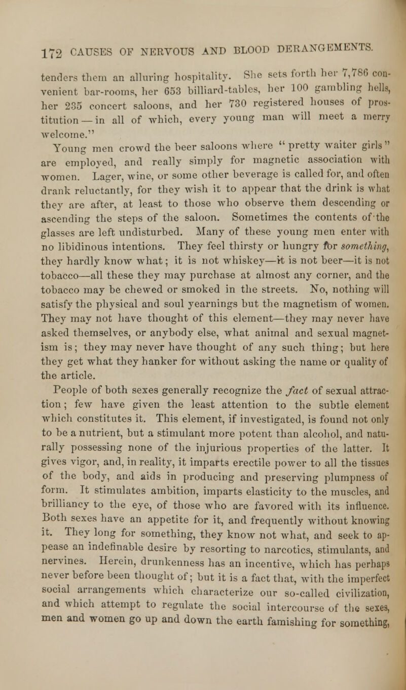 tenders them an alluring hospitality. She sets forth her 7,780 con- venient bar-rooms, her 653 billiard-tables, her 100 gambling hells, her 235 concert saloons, and her 730 registered houses of pros- titution—in all of which, every young man will meet a merry welcome. Young men crowd the beer saloons where pretty waiter girls are employed, and really simply for magnetic association with women. Lager, w ine, or some other beverage is called for, and often drank reluctantly, for they wish it to appear that the drink is what they are after, at least to those who observe them descending or ascending the steps of the saloon. Sometimes the contents of the glasses are left undisturbed. Many of these young men enter with no libidinous intentions. They feel thirsty or hungry fbr something, they hardly know what; it is not whiskey—Vt is not beer—it is not tobacco—all these they may purchase at almost any corner, and the tobacco may be chewed or smoked in the streets. No, nothing will satisfy the physical and soul yearnings but the magnetism of women. They may not have thought of this element—they may never have asked themselves, or anybody else, what animal and sexual magnet- ism is; they may never have thought of any such thing; but here they get what they hanker for without asking the name or quality of the article. People of both sexes generally recognize the fact of sexual attrac- tion ; few have given the least attention to the subtle element which constitutes it. This element, if investigated, is found not only to be a nutrient, but a stimulant more potent than alcohol, and natu- rally possessing none of the injurious properties of the latter. It gives vigor, and, in reality, it imparts erectile power to all the tissues of the body, and aids in producing and preserving plumpness of form. It stimulates ambition, imparts elasticity to the muscles, and brilliancy to the eye, of those who are favored with its influence. Both sexes have an appetite for it, and frequently without knowing it. They long for something, they know not what, and seek to ap- pease an indefinable desire by resorting to narcotics, stimulants, and nervines. Herein, drunkenness has an incentive, which has perhaps never before been thought of; but it is a fact that, with the imperfect social arrangements which characterize our so-called civilization, and which attempt to regulate the social intercourse of the sexes, men and women go up and down the earth famishing for something,