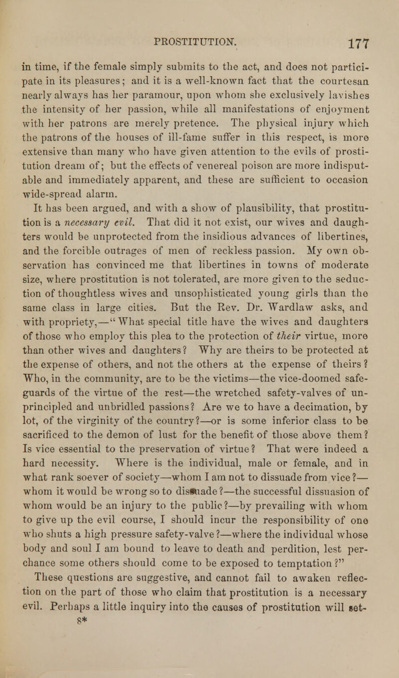 in time, if the female simply submits to the act, and does not partici- pate in its pleasures; and it is a well-known fact that the courtesan nearly always has her paramour, upon whom she exclusively lavishes the intensity of her passion, while all manifestations of enjoyment with her patrons are merely pretence. The physical injury which the patrons of the houses of ill-fame suffer in this respect, is more extensive than many who have given attention to the evils of prosti- tution dream of; but the effects of venereal poison are more indisput- able and immediately apparent, and these are sufficient to occasion wide-spread alarm. It has been argued, and with a show of plausibility, that prostitu- tion is a necessary evil. That did it not exist, our wives and daugh- ters would be unprotected from the insidious advances of libertines, and the forcible outrages of men of reckless passion. My own ob- servation has convinced me that libertines in towns of moderate size, where prostitution is not tolerated, are more given to the seduc- tion of thoughtless wives and unsophisticated young girls than the same class in large cities. But the Rev. Dr. Wardlaw asks, and with propriety,—What special title have the wives and daughters of those who employ this plea to the protection of their virtue, more than other wives and daughters ? Why are theirs to be protected at the expense of others, and not the others at the expense of theirs ? Who, in the community, are to be the victims—the vice-doomed safe- guards of the virtue of the rest—the wretched safety-valves of un- principled and unbridled passions? Are we to have a decimation, by lot, of the virginity of the country?—or is some inferior class to be sacrificed to the demon of lust for the benefit of those above them ? Is vice essential to the preservation of virtue? That were indeed a hard necessity. Where is the individual, male or female, and in what rank soever of society—whom I am not to dissuade from vice ?— whom it would be wrong so to disfuade?—the successful dissuasion of whom would be an injury to the public?—by prevailing with whom to give up the evil course, I should incur the responsibility of one who shuts a high pressure safety-valve?—where the individual whose body and soul I am bound to leave to death and perdition, lest per- chance some others should come to be exposed to temptation ? These questions are suggestive, and cannot fail to awaken reflec- tion on the part of those who claim that prostitution is a necessary evil. Perhaps a little inquiry into the causes of prostitution will set- s'