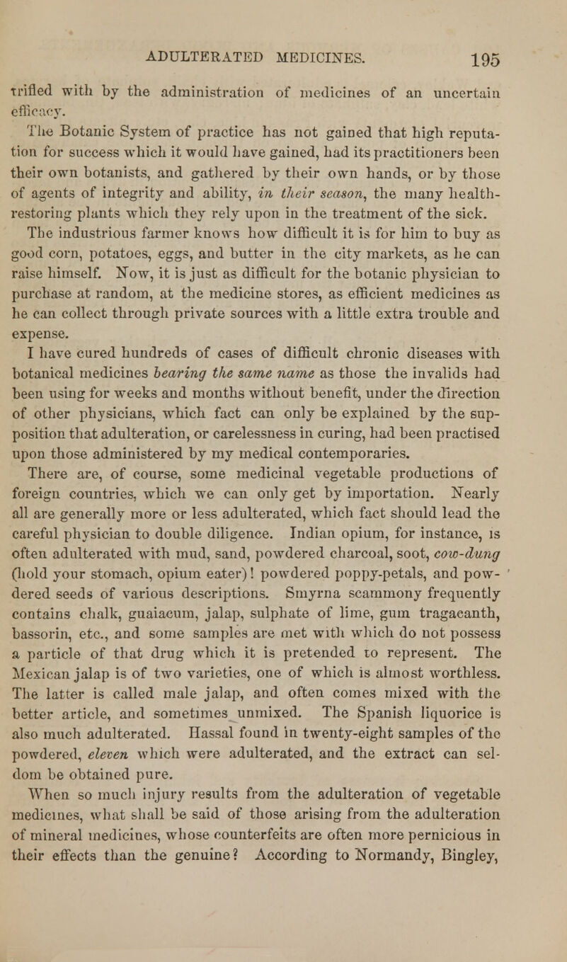 Trifled with by the administration of medicines of an uncertain efficacy. The Botanic System of practice has not gained that high reputa- tion for success which it would Lave gained, had its practitioners been their own botanists, and gathered by their own hands, or by those of agents of integrity and ability, in their season, the many health- restoring plants which they rely upon in the treatment of the sick. The industrious farmer knows how difficult it is for him to buy as good corn, potatoes, eggs, and butter in the city markets, as he can raise himself. Now, it is just as difficult for the botanic physician to purchase at random, at the medicine stores, as efficient medicines as he can collect through private sources with a little extra trouble and expense. I have cured hundreds of cases of difficult chronic diseases with botanical medicines bearing the same name as those the invalids had been using for weeks and months without benefit, under the direction of other physicians, wThich fact can only be explained by the sup- position that adulteration, or carelessness in curing, had been practised upon those administered by my medical contemporaries. There are, of course, some medicinal vegetable productions of foreign countries, which we can only get by importation. Nearly all are generally more or less adulterated, which fact should lead the careful physician to double diligence. Indian opium, for instance, is often adulterated with mud, sand, powdered charcoal, soot, cow-dung (hold your stomach, opium eater)! powdered poppy-petals, and pow- dered seeds of various descriptions. Smyrna scammony frequently contains chalk, guaiacum, jalap, sulphate of lime, gum tragaeanth, bassorin, etc., and some samples are met with which do not possess a particle of that drug which it is pretended to represent. The Mexican jalap is of two varieties, one of which is almost worthless. The latter is called male jalap, and often comes mixed with the better article, and sometimes unmixed. The Spanish liquorice is also much adulterated. Hassal found in twenty-eight samples of the powdered, eleven which were adulterated, and the extract can sel- dom be obtained pure. When so much injury results from the adulteration of vegetable medicines, what shall be said of those arising from the adulteration of mineral medicines, whose counterfeits are often more pernicious in their effects than the genuine? According to Normandy, Bingley,