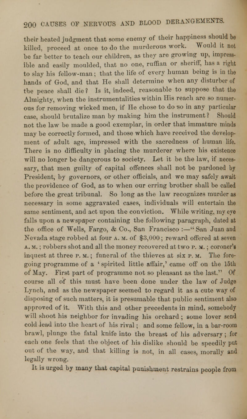 their heated judgment that some enemy of their happiness should be killed, proceed at once to do the murderous work. Would it not he far better to teach our children, as they are growing up, impress- ible and easily moulded, that no one, ruffian or sheriff, has a right to slay his fellow-man; that the life of every human being is in the hands of God, and that He shall determine when any disturber of the peace shall die ? Is it, indeed, reasonable to suppose that the Almighty, when the instrumentalities within His reach are so numer- ous for removing wicked men, if He chose to do so in any particular case, should brutalize man by making him the instrument? Should not the law be made a good exemplar, in order that immature minds may he correctly formed, and those which have received the develop- ment of adult age, impressed with the sacredness of human life. There is no difficulty in placing the murderer where his existence will no longer be dangerous to society. Let it be the law, if neces- sary, that men guilty of capital offences shall not be pardoned by President, by governors, or other officials, and we may safely await the providence of God, as to when our erring brother shall be called before the great tribunal. So long as the law recognizes murder as necessary in some aggravated cases, individuals will entertain the same sentiment, and act upon the conviction. While writing, my eye falls upon a newspaper containing the following paragraph, dated at the office of Wells, Fargo, & Co., San Francisco :— San Juan and Nevada stage robbed at four a. m. of $3,000; reward offered at seven a. Mi; robbers shot and all the money recovered at two p. m. ; coroner's inquest at three p. m. ; funeral of the thieves at six p. m. The fore- going programme of a ' spirited little affair,' came off on the 15th of May. First part of programme not so pleasant as the last. Of course all of this must have been done under the law of Judge Lynch, and as the newspaper seemed to regard it as a cute way of disposing of such matters, it is presumable that public sentiment also approved of it. With this and other precedents in mind, somebody will shoot his neighbor for invading his orchard ; some lover send cold lead into the heart of his rival; and some fellow, in a bar-room brawl, plunge the fatal knife into the breast of his adversary; for each one feels that the object of his dislike should be speedily put out of the way, and that killing is not, in all cases, morally and legally wrong. It is urged by many that capital punishment restrains people from