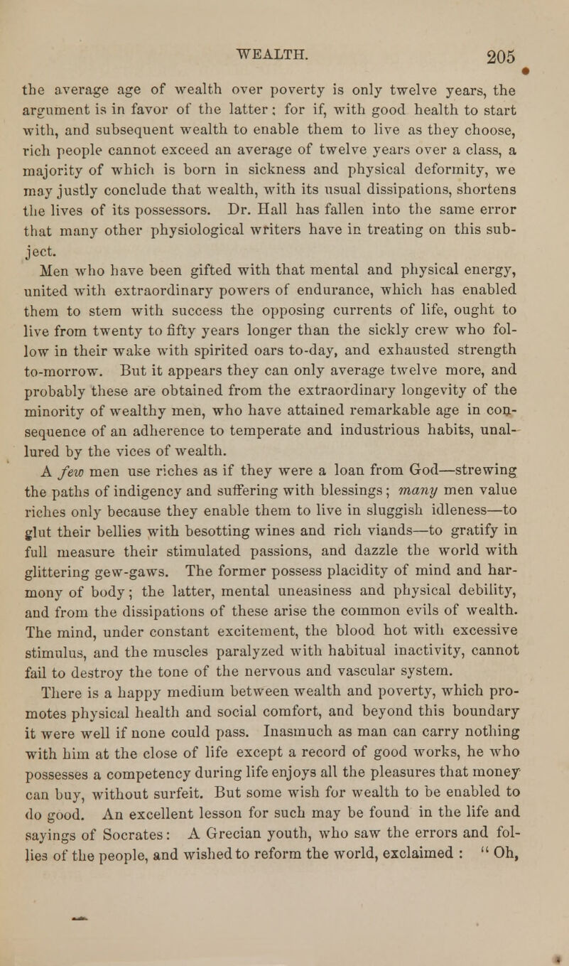 the average age of wealth over poverty is only twelve years, the argument is in favor of the latter; for if, with good health to start with, and subsequent wealth to enable them to live as they choose, rich people cannot exceed an average of twelve years over a class, a majority of which is born in sickness and physical deformity, we may justly conclude that wealth, with its usual dissipations, shortens the lives of its possessors. Dr. Hall has fallen into the same error that many other physiological writers have in treating on this sub- ject. Men who have been gifted with that mental and physical energy, united with extraordinary powers of endurance, which has enabled them to stem with success the opposing currents of life, ought to live from twenty to fifty years longer than the sickly crew who fol- low in their wake with spirited oars to-day, and exhausted strength to-morrow. But it appears they can only average twelve more, and probably these are obtained from the extraordinary longevity of the minority of wealthy men, who have attained remarkable age in con- sequence of an adherence to temperate and industrious habits, unal- lured by the vices of wealth. A few men use riches as if they were a loan from God—strewing the paths of indigency and suffering with blessings; many men value riches only because they enable them to live in sluggish idleness—to glut their bellies with besotting wines and rich viands—to gratify in full measure their stimulated passions, and dazzle the world with glittering gew-gaws. The former possess placidity of mind and har- mony of body; the latter, mental uneasiness and physical debility, and from the dissipations of these arise the common evils of wealth. The mind, under constant excitement, the blood hot with excessive stimulus, and the muscles paralyzed with habitual inactivity, cannot fail to destroy the tone of the nervous and vascular system. There is a happy medium between wealth and poverty, which pro- motes physical health and social comfort, and beyond this boundary it were well if none could pass. Inasmuch as man can carry nothing with him at the close of life except a record of good works, he who possesses a competency during life enjoys all the pleasures that money can buy, without surfeit. But some wish for wealth to be enabled to do good. An excellent lesson for such may be found in the life and sayings of Socrates: A Grecian youth, who saw the errors and fol- lies of the people, and wished to reform the world, exclaimed :  Oh,