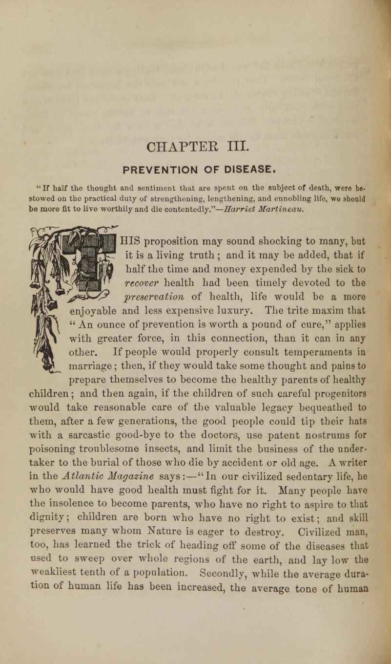 CHAPTER III. PREVENTION OF DISEASE. If half tho thought and sentiment that are spent on the subject of death, were be- stowed on the practical duty of strengthening, lengthening, and ennobling life, wo should be more fit to live worthily and die contentedly,—Harriet Martineau. HIS proposition may sound shocking to many, but it is a living truth ; and it may be added, that if half the time and money expended by the sick to recover health had been timely devoted to the preservation of health, life would be a more enjoyable and less expensive luxury. The trite maxim that  An ounce of prevention is worth a pound of cure, applies with greater force, in this connection, than it can in any other. If people would properly consult temperaments in marriage; then, if they would take some thought and pains to prepare themselves to become the healthy parents of healthy children; and then again, if the children of such careful progenitors would take reasonable care of the valuable legacy bequeathed to them, after a few generations, the good people could tip their hats w ith a sarcastic good-bye to the doctors, use patent nostrums for poisoning troublesome insects, and limit the business of the under- taker to the burial of those who die by accident or old age. A writer in the Atlantic Magazine says:—In our civilized sedentary life, he who would have good health must fight for it. Many people have the insolence to become parents, who have no right to aspire to that dignity; children are born who have no right to exist; and skill preserves many whom Nature is eager to destroy. Civilized man, too, has learned the trick of heading off some of the diseases that used to sweep over whole regions of the earth, and lay low the weakliest tenth of a population. Secondly, while the average dura- tion of human life has been increased, the average tone of human