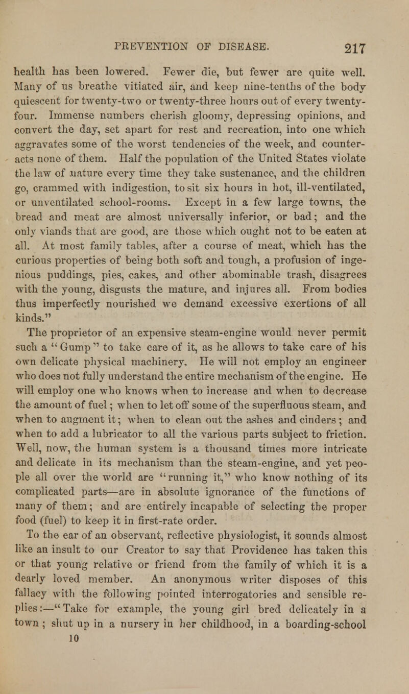 health has heen lowered. Fewer die, hut fewer are quite well. Many of us hreathe vitiated air, and keep nine-tenths of the body quiescent for twenty-two or twenty-three hours out of every twenty- four. Immense numbers cherish gloomy, depressing opinions, and convert the day, set apart for rest and recreation, into one which aggravates some of the worst tendencies of the week, and counter- acts none of them. Ilalf the population of the United States violate the law of nature every time they take sustenance, and the children go, crammed with indigestion, to sit six hours in hot, ill-ventilated, or unventilated school-rooms. Except in a few large towns, the bread and meat are almost universally inferior, or bad; and the only viands that are good, are those which ought not to be eaten at all. At most family tables, after a course of meat, which has the curious properties of being both soft and tough, a profusion of inge- nious puddings, pies, cakes, and other abominable trash, disagrees with the young, disgusts the mature, and injures all. From bodies thus imperfectly nourished we demand excessive exertions of all kinds. The proprietor of an expensive steam-engine would never permit such a  Gump  to take care of it, as he allows to take care of his own delicate physical machinery. He will not employ an engineer who does not fully understand the entire mechanism of the engine. He will employ one who knows when to increase and when to decrease the amount of fuel; when to let off some of the superfluous steam, and when to augment it; when to clean out the ashes and cinders; and when to add a lubricator to all the various parts subject to friction. Well, now, the human system is a thousand times more intricate and delicate in its mechanism than the steam-engine, and yet peo- ple all over the world are running it, who know nothing of its complicated parts—are in absolute ignorance of the functions of many of them; and are entirely incapable of selecting the proper food (fuel) to keep it in first-rate order. To the ear of an observant, reflective physiologist, it sounds almost like an insult to our Creator to say that Providence has taken this or that young relative or friend from the family of which it is a dearly loved member. An anonymous writer disposes of this fallacy with the following pointed interrogatories and sensible re- plies :— Take for example, the young girl bred delicately in a town; shut up in a nursery in her childhood, in a boarding-school 10