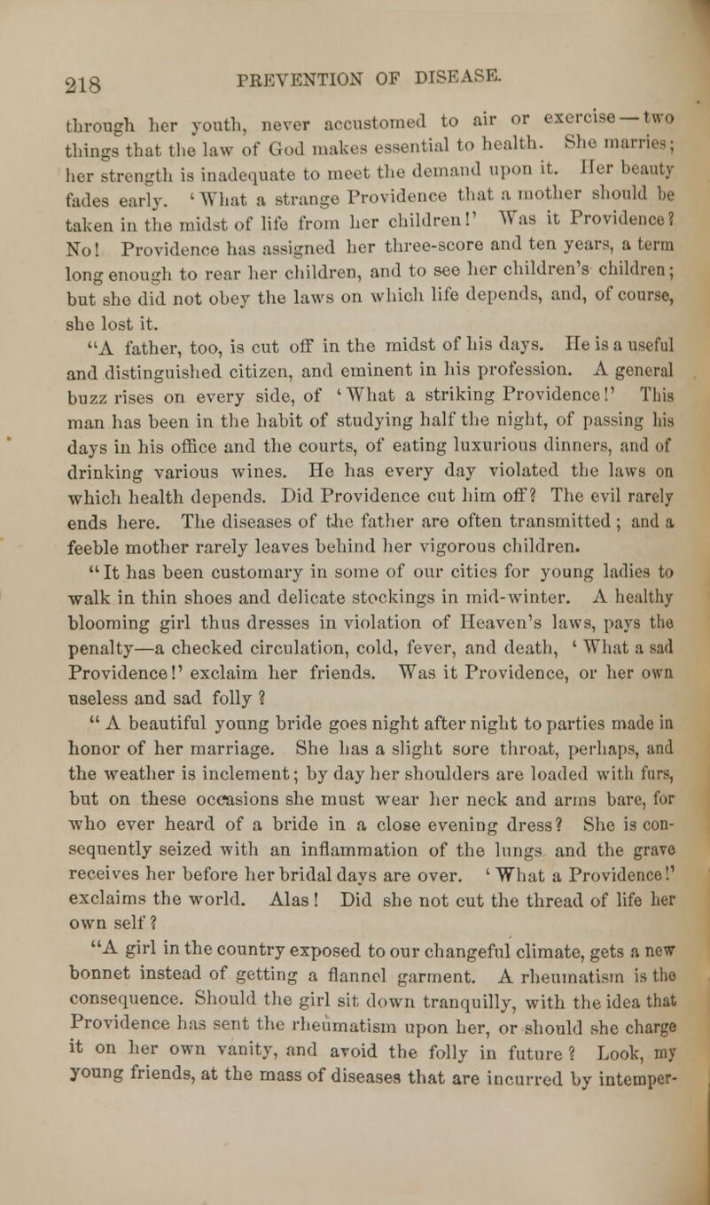 through her youth, never accustomed to air or exercise —two things that the law of God makes essential to health. She marries; her strengtli is inadequate to meet the demand upon it. Her beauty fades early. ' What a strange Providence that a mother should be taken in the midst of life from her children!1 Was it Providence? No! Providence has assigned her three-score and ten years, a terra long enough to rear her children, and to see her children's children; but she did not obey the laws on which life depends, and, of course, she lost it. A father, too, is cut off in the midst of his days. He is a useful and distinguished citizen, and eminent in his profession. A general buzz rises on every side, of 'What a striking Providence!' This man has been in the habit of studying half the night, of passing his days in his office and the courts, of eating luxurious dinners, and of drinking various wines. He has every day violated the laws on which health depends. Did Providence cut him off? The evil rarely ends here. The diseases of the father are often transmitted ; and a feeble mother rarely leaves behind her vigorous children. It has been customary in some of our cities for young ladies to walk in thin shoes and delicate stockings in mid-winter. A healthy blooming girl thus dresses in violation of Heaven's laws, pays the penalty—a checked circulation, cold, fever, and death, ' What a sad Providence!' exclaim her friends. Was it Providence, or her own useless and sad folly ?  A beautiful young bride goes night after night to parties made in honor of her marriage. She has a slight sore throat, perhaps, and the weather is inclement; by day her shoulders are loaded with furs, but on these occasions she must wear her neck and arms bare, for who ever heard of a bride in a close evening dress? She is con- sequently seized with an inflammation of the lungs and the grave receives her before her bridal days are over. ' What a Providence!' exclaims the world. Alas ! Did she not cut the thread of life her own self ? A girl in the country exposed to our changeful climate, gets a new bonnet instead of getting a flannel garment. A rheumatism is the consequence. Should the girl sit down tranquilly, with the idea that Providence has sent the rheumatism upon her, or should she charge it on her own vanity, and avoid the folly in future ? Look, my young friends, at the mass of diseases that are incurred by intemper-