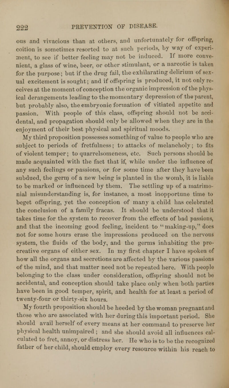 ous and vivacious than at others, and unfortunately for offspring, coition is sometimes resorted to at such periods, by way of experi- ment, to see if better feeling may not he induced. If more conve- nient, a glass of wine, beer, or other stimulant, or a narcotic is taken for the purpose; but if the drug fail, the exhilarating delirium of sex- ual excitement is sought; and if offspring is produced, it not only re- ceives at the moment of conception the organic impression of the ph] s- ical derangements leading to the momentary depression of the parent, but probably also, the embryonic formation of vitiated appetite and passion. With people of tins class, offspring should not he acci- dental, and propagation should only be allowed when they are in the enjoyment of their best physical and spiritual moods. My third proposition possesses something of value to people who are subject to periods of fretfulness; to attacks of melancholy; to fits of violent temper; to quarrelsomeness, etc. Such persons should be made acquainted with the fact that if, while under the influence of any such feelings or passions, or for some time after they have been subdued, the germ of a new being is planted in the womb, it is liable to be marked or influenced by them. The settling up of a matrimo- nial misunderstanding is, for instance, a most inopportune time to beget offspring, yet the conception of many a child has celebrated the conclusion of a family fracas. It should be understood that it takes time for the system to recover from the effects of bad passions, and that the incoming good feeling, incident to making-up, does not for some hours erase the impressions produced on the nervous system, the fluids of the body, and the germs inhabiting the pro- creative organs of either sex. In my first chapter I have spoken of how all the organs and secretions are affected by the various passions of the mind, and that matter need not be repeated here. With people belonging to the class under consideration, offspring should not be accidental, and conception should take place only when both parties have been in good temper, spirit, and health for at least a period of twenty-four or thirty-six hours. My fourth proposition should be heeded by the woman pregnant and those who are associated with her during this important period. She should avail herself of every means at her command to preserve her physical health unimpaired ; and she should avoid all influences cal- culated to fret, annoy, or distress her. He who is to be the recognized father of her child, should employ every resource within his reach to