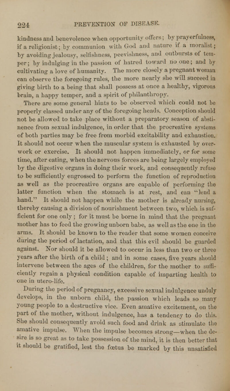 224: kindness and benevolence when opportunity offers; by prayerfulness, if a religionist; by communion with God and nature if a moralist; by avoiding,jealousy, selfishness, peevishness, and outbursts of tem- per ; by indulging in the passion of hatred toward no one; and by cultivating a love of humanity. The more closely a pregnant woman can observe the foregoing rules, the more nearly she will succeed in giving birth to a being that shall possess at once a healthy, vigorous brain, a happy temper, and a spirit of philanthropy. There are some general hints to be observed which could not be properly classed under any of the foregoing heads. Conception should not be allowed to take place without a preparatory season of absti- nence from sexual indulgence, in order that the procreative systems of both parties may be free from morbid excitability and exhaustion. It should not occur when the muscular system is exhausted by over- work or exercise. It should not happen immediately, or for some time, after eating, when the nervous forces are being largely employed by the digestive organs in doing their work, and consequently refuse to be sufficiently engrossed to perform the function of reproduction as well as the procreative organs are capable of performing the latter function when the stomach is at rest, and can lend a hand. It should not happen while the mother is already nursing, thereby causing a division of nourishment between two, which is suf- ficient for one only ; for it must be borne in mind that the pregnant mother has to feed the growing unborn babe, as well as the one in the arms. It should be known to the reader that some women conceive during the period of lactation, and that this evil should be guarded against. Nor should it be allowed to occur in less than two or three years after the birth of a child ; and in some cases, five years should intervene between the ages of the children, for the mother to suffi- ciently regain a physical condition capable of imparting health to one in utero-life. During the period of pregnancy, excessive sexual indulgence unduly develops, in the unborn child, the passion which leads so many young people to a destructive vice. Even amative excitement, on the part of the mother, without indulgence, has a tendency to do this. She should consequently avoid such food and drink as stimulate the amative impulse. When the impulse becomes strong—when the de- sire is so great as to take possession of the mind, it is then better that it should be gratified, lest the foetus be marked by this unsatisfied