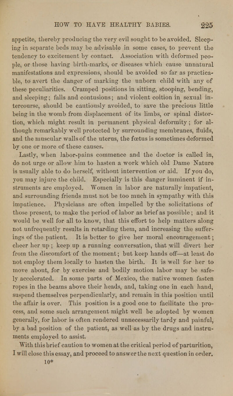 appetite, thereby producing the very evil sought to be avoided. Sleep- ing in separate beds may be advisable in some cases, to prevent the tendency to excitement by contact. Association with deformed peo- ple, or those having birth-marks, or diseases which cause unnatural manifestations and expressions, should be avoided so far as practica- ble, to avert the danger of marking the unborn child with any of these peculiarities. Cramped positions in sitting, stooping, bending, and sleeping; falls and contusions; and violent coition in sexual in- tercourse, should be cautiously avoided, to save the precious little being in the womb from displacement of its limbs, or spinal distor- tion, which might result in permanent physical deformity ; for al- though remarkably well protected by surrounding membranes, fluids, and the muscular walls of the uterus, the foetus is sometimes deformed by one or more of these causes. Lastly, when labor-pains commence and the doctor is called in, do not urge or allow him to hasten a work which old Dame Nature is usually able to do herself, without intervention or aid. If you do, you may injure the child. Especially is this danger imminent if in- struments are employed. Women in labor are naturally impatient, and surrounding friends must not be too much in sympathy with this impatience. Physicians are often impelled by the solicitations of those present, to make the period of labor as brief as possible; and it would be well for all to know, that this effort to help matters along not unfrequently results in retarding them, and increasing the suffer- ings of the patient. It is better to give her moral encouragement; cheer her up ; keep up a running conversation, that will divert her from the discomfort of the moment; but keep hands off—at least do not employ them locally to hasten the birth. It is well for her to move about, for by exercise and bodily motion labor may be safe- ly accelerated. In some parts of Mexico, the native women fasten ropes in the beams above their heads, and, taking one in each hand, suspend themselves perpendicularly, and remain in this position until the affair is over. This position is a good one to facilitate the pro- cess, and some such arrangement might well be adopted by women generally, for labor is often rendered unnecessarily tardy and painful, by a bad position of the patient, as well as by the drugs and instru- ments employed to assist. With this brief caution to women at the critical period of parturition, I will close this essay, and proceed to answer the next question in order. 10*