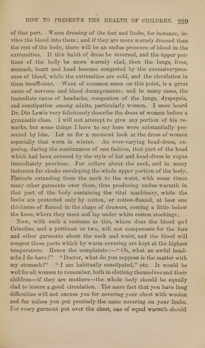 of that part. Warm dressing of the feet and limbs, for instance, in- vites the blood into them ; and if they are more warmly dressed than the rest of the body, there will be an undue presence of blood in the extremities. If this habit of dress be reversed, and the upper por- tions of the body be more warmly clad, then the lungs, liver, stomach, heart and head become congested by the excessivcpres- ence of blood, while the extremities are cold, and the circulation in them insufficient. Want of common sense on this point, is a great cause of nervous and blood derangements; and in many cases, the immediate cause of headache, congestion of the lungs, dyspepsia, and constipation among adults, particularly Avomen. I once heard Dr. Dio Lewis very felicitously describe the dress of women before a gymnastic class. I will not attempt to give any portion of his re- marks, but some things I have to say here were substantially pre- sented by him. Let us for a moment look at the dress of women especially that worn in winter. An ever-varying head-dress, ex- posing, during the continuance of one fashion, that part of the head which had been covered by the style of hat and head-dress in vogue immediately previous. Fur collars about the neck, and in many instances fur cloaks enveloping the whole upper portion of the body. Flannels extending from the neck to the waist, with some times many other garments over them, thus producing undue warmth in that part of the body containing the vital machinery, while the limbs are protected only by cotton, or cotton-flannel, at best one thickness of flannel in the shape of drawers, coming a little below the knee, where they meet and lap under white cotton stockings. Now, with such a costume as this, where does the blood go? Crinoline and a petticoat or two, will not compensate for the furs and other garments about the neck and waist, and the blood will congest those parts which by warm covering are kept at the highest temperature. Hence the complaints:— Oh, what an awful head- ache I do have! Doctor, what do you suppose is the matter with my stomach? I am habitually constipated, etc. It would be well for all women to remember, both in clothing themselves and their children—if they are mothers—the whole body should be equally clad to insure a good circulation. The mere fact that you have lung difficulties will not excuse you for covering your chest with woolen and fur unless you put precisely the same covering on your limbs. For every garment put over the chest, one of equal warmth should