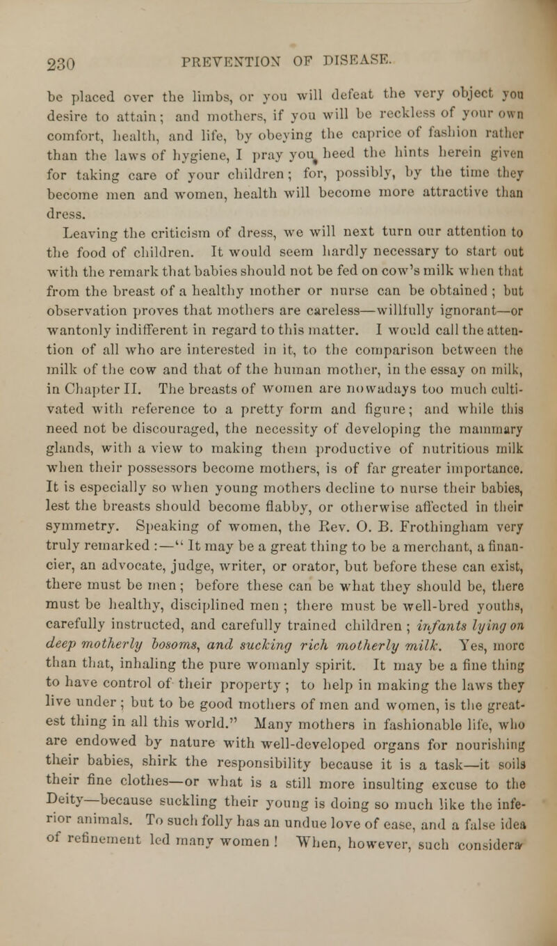 be placed over the limbs, or you will defeat the very object you desire to attain; and mothers, if you will be reckless of your own comfort, health, and life, by obeying the caprice of fashion rather than the laws of hygiene, I pray you# heed the hints herein given for taking care of your children ; for, possibly, by the time they become men and women, health will become more attractive than dress. Leaving the criticism of dress, we will next turn our attention to the food of children. It would seem hardly necessary to start out with the remark that babies should not be fed on cow's milk when that from the breast of a healthy mother or nurse can be obtained ; but observation proves that mothers are careless—willfully ignorant—or wantonly indifferent in regard to this matter. I would call the atten- tion of all who are interested in it, to the comparison between the milk of the cow and that of the human mother, in the essay on milk, in Chapter II. The breasts of women are nowadays too much culti- vated with reference to a pretty form and figure; and while this need not be discouraged, the necessity of developing the mammary glands, witli a view to making them productive of nutritious milk when their possessors become mothers, is of far greater importance. It is especially so when young mothers decline to nurse their babies, lest the breasts should become flabby, or otherwise affected in their symmetry. Speaking of women, the Rev. O. B. Frothingham very truly remarked :— It may be a great thing to be a merchant, a finan- cier, an advocate, judge, writer, or orator, but before these can exist, there must be men; before these can be what they should be, there must be healthy, disciplined men ; there must be well-bred youths, carefully instructed, and carefully trained children; infants lying on deep motherly losoms, and sucking rich motherly milk. Yes, more than that, inhaling the pure womanly spirit. It may be a fine thing to have control of their property ; to help in making the laws they live under; but to be good mothers of men and women, is the great- est thing in all this world. Many mothers in fashionable life, who are endowed by nature with well-developed organs for nourishing their babies, shirk the responsibility because it is a task—it soils their fine clothes—or what is a still more insulting excuse to the Deity—because suckling their young is doing so much like the infe- rior animals. To such folly has an undue love of ease, and a false idea of refinement led many women ! When, however, such consider*