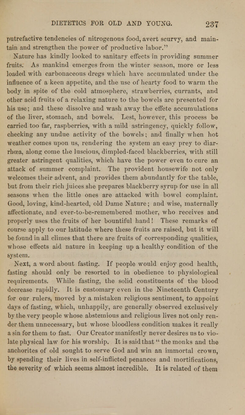 putrefactive tendencies of nitrogenous food, avert scurvy, and main- tain and strengthen the power of productive labor. Nature has kindly looked to sanitary effects in providing summer fruits. As mankind emerges from the winter season, more or less loaded with carbonaceous dregs which have accumulated under the influence of a keen appetite, and the use of hearty food to warm the body in spite of the cold atmosphere, strawberries, currants, and other acid fruits of a relaxing nature to the bowels are presented for his use; aud these dissolve and wash away the effete accumulations of the liver, stomach, and bowels. Lest, however, this process be carried too far, raspberries, with a mild astringency, quickly follow, checking any undue activity of the bowels; and finally when hot weather comes upon us, rendering the system an easy prey to diar- rhoea, along come the luscious, dimpled-faced blackberries, with still greater astringent qualities, which have the power even to cure an attack of summer complaint. The provident housewife not only welcomes their advent, and provides them abundantly for the table, but from their rich juices she prepares blackberry syrup for use in all seasons when the little ones are attacked with bowel complaint. Good, loving, kind-hearted, old Dame Nature; and wise, maternally affectionate, and ever-to-be-remembered mother, who receives and properly uses the fruits of her bountiful hand! These remarks of course apply to our latitude where these fruits are raised, but it will be found in all climes that there are fruits of corresponding qualities, whose effects aid nature in keeping up a healthy condition of the system. Next, a word about fasting. If people would enjoy good health, fasting should only be resorted to in obedience to physiological requirements. While fasting, the solid constituents of the blood decrease rapidly. It is customary even in the Nineteenth Century for our rulers, moved by a mistaken religious sentiment, to appoint days of fasting, which, unhappily, are generally observed exclusively by the very people whose abstemious and religious lives not only ren- der them unnecessary, but whose bloodless condition makes it really a sin for them to fast. Our Creator manifestly never desires us to vio- late physical law for his worship. It is said that  the monks and the anchorites of old sought to serve God and win an immortal crown, by spending their lives in self-inflicted penances and mortifications, the severity of which seems almost incredible. It is related of them