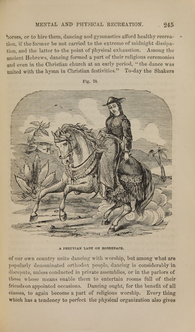 horses, or to hire them, dancing and gymnastics afford healthy recrea- - tion, if the former be not carried to the extreme of midnight dissipa- tion, and the latter to the point of physical exhaustion. Among the ancient Hebrews, dancing formed a part of their religious ceremonies and even in the Christian church at an early period,  the dance was united with the hymn in Christian festivities. To-day the Shakers Fig. 70. A PERUVIAN LADY ON HORSEBACK. of our own country unite dancing with worship, but among what are popularly denominated orthodox people, dancing is considerably in disrepute, unless conducted in private assemblies, or in the parlors of those whose means enable them to entertain rooms full of their friends on appointed occasions. Dancing ought, for the benefit of all classes, to again become a part of religious worship. Every thing which has a tendency to perfect the physical organization also gives